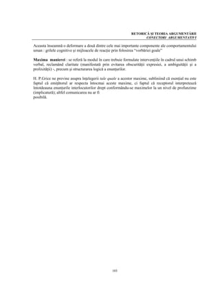 RETORICĂ ŞI TEORIA ARGUMENTĂRII
                                                                   CONECTORI ARGUMENTATIVI

Aceasta înseamnă o deformare a două dintre cele mai importante componente ale comportamentului
uman : grilele cognitive şi mijloacele de reacţie prin folosirea “vorbăriei goale”

Maxima manierei : se referă la modul în care trebuie formulate intervenţiile în cadrul unui schimb
verbal, reclamând claritate (manifestată prin evitarea obscurităţii expresiei, a ambiguităţii şi a
prolixităţii) -, precum şi structurarea logică a enunţurilor.

H. P.Grice ne previne asupra înţelegerii tale quale a acestor maxime, subliniind că esenţial nu este
faptul că emiţătorul ar respecta întocmai aceste maxime, ci faptul că receptorul interpretează
întotdeauna enunţurile interlocutorilor drept conformându-se maximelor la un nivel de profunzime
(implicatură); altfel comunicarea nu ar fi
posibilă.




                                                103
 