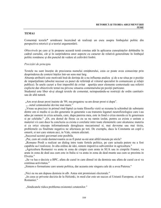 RETORICĂ ŞI TEORIA ARGUMENTĂRII
                                                                                        TEME

TEMA1

Comentaţi textele* următoare încercând să realizaţi un eseu asupra limbajului politic din
perspectiva retoricii şi a teoriei argumentării.

Obiectivele pe care şi le propune această temă constau atât în aplicarea cunoştinţelor dobândite în
cadrul cursului, cât şi în surprinderea unor aspecte cu caracter de relativă generalitate în limbajul
politic românesc şi din punctul de vedere al cultivării limbii.

Precizări de principiu

Textele nu sunt însoţite de precizarea numelui emiţătorului, ceea ce poate avea consecinţe prin
desprinderea de context înţeles într-un sens mai larg.
Absenţa atribuirii este motivată însă de dorinţa de a nu influenţa analiza şi de a ne situa pe o poziţie
de imparţialitate (absolut necesar ca punct de referinţă al viitorul specialist în comunicare şi relaţii
publice). În unele cazuri a fost imposibil de evitat apariţia unor elemente contextuale sau referiri
explicite dar obiectivele temei nu privesc situarea comentariului pe poziţii partizane.
Studentul este liber să-şi aleagă textele de comentat, neimpunându-se restricţii de ordin cantitativ
sau de altă natură.

 „Am avut dosar prost inainte de '89, ma pregatesc sa am dosar prost si dupa”.
  „...netul cetateanului devine mai mare.”
 „Vreau sa precizez in primul rind faptul ca toata filosofia vietii se rezuma la schimbul de substante
dintre om si mediu si ca din generatie in generatie s-au transmis legaturi neurofiziologice care i-au
adus pe oameni in criza actuala, care, dupa parerea mea, este in fond o criza morala ce le genereaza
si pe celelalte." „Or, era destul de firesc ca eu sa nu ramin izolat, pentru ca exista o unitate a
materiei vii care duce la concluzia ca exista o corelatie intre toate elementele care alcatuiesc materia
si ca orice sincopa informationala deregleaza mecanismul si, mai devreme sau mai tirziu,
problemele cu finalitate negativa ne afecteaza pe toti. De exemplu, daca la Constanta un copil e
omorit, si noi care sintem aici, in Vale, sintem afectati.
„Succesul acestei guvernari este posibila.
 „Pai, cum ati crede dumnevoastra ca as fi putut sa-mi arat altfel muiuta pe sticla?
 „Romano Prodi a realizat un dialog intre toate fortele politice, pe care actuala putere nu a fost
capabila sa-l realizeze. In alta ordine de idei, sintem impotriva subventiilor in agricultura."
 „Agricultura Romaniei va arata in zona de cimpie cum arata in SUA sau in cimpiile Frantei, va
arata in zona de deal asa cum este in Italia si va arata in zona de deal-munte asa cum se prezinta in
Elvetia."
 „Se va lua o decizie a BPC, afara de cazul in care dinsul isi da demisia sau afara de cazul ca-si va
continua activitatea."
„Sintem o formatiune care uraste politica, dar aceasta este singura cale de a avea Puterea."

„Nici eu nu am depusa demisia in alb. Astea sint promisiuni electorale."
 „In ceea ce priveste decizia de la Helsinki, in mod clar este un succes al Uniunii Europene, si nu al
Romaniei."

 „Sindicatele ridica problema existentei cetatenilor."


                                                  104
 