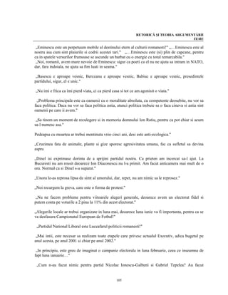 RETORICĂ ŞI TEORIA ARGUMENTĂRII
                                                                                         TEME

 „Eminescu este un perpetuum mobile al destinului etern al culturii romanesti!" „…Eminescu este al
nostru asa cum sint plaiurile si codrii acestei tari." „…Eminescu este (si) plin de capcane, pentru
ca in spatele versurilor frumoase se ascunde un barbat cu o energie cu totul remarcabila."
 „Noi, romanii, avem mare nevoie de Eminescu: sigur ca poeti ca el nu ne ajuta sa intram in NATO,
dar, fara indoiala, ne ajuta sa fim luati in seama."

 „Basescu e aproape vesnic, Berceanu e aproape vesnic, Babiuc e aproape vesnic, presedintele
partidului, sigur, el e unic."

„Nu imi e frica ca imi pierd viata, ci ca pierd casa si tot ce am agonisit o viata."

 „Problema principala este ca oamenii cu o moralitate absoluta, cu competente deosebite, nu vor sa
faca politica. Daca nu vor sa faca politica astia, atunci politica trebuie sa o faca cineva si astia sint
oamenii pe care ii avem."

 „Sa tinem un moment de reculegere si in memoria domnului Ion Ratiu, pentru ca pot chiar si acum
sa-l numesc asa."

Pedeapsa cu moartea ar trebui mentinuta vreo cinci ani, desi este anti-ecologica."

„Cruzimea fata de animale, plante si gize sporesc agresivitatea umana, fac ca sufletul sa devina
aspru

„Dinel isi exprimase dorinta de a sprijini partidul nostru. Ca prieten am incercat sa-l ajut. La
Bucuresti nu am reusit deoarece Ion Diaconescu nu l-a primit. Am facut anticamera mai mult de o
ora. Normal ca si Dinel s-a suparat."

„Unora le-as reprosa lipsa de simt al umorului, dar, repet, nu am nimic sa le reprosez."

„Noi recurgem la greva, care este o forma de protest."

 „Nu ne facem probleme pentru viitoarele alegeri generale, deoarece avem un electorat fidel si
putem conta pe voturile a 2 pina la 11% din acest electorat."

„Alegerile locale ar trebui organizate in luna mai, deoarece luna iunie va fi importanta, pentru ca se
va desfasura Campionatul European de Fotbal!"

 „Partidul National Liberal este Luceafarul politicii romanesti!"

 „Mai intii, este necesar sa realizam toate etapele care privesc actualul Executiv, adica bugetul pe
anul acesta, pe anul 2001 si chiar pe anul 2002."

 „In principiu, este greu de imaginat o campanie electorala in luna februarie, ceea ce inseamna de
fapt luna ianuarie…"

 „Cum n-au facut nimic pentru partid Nicolae Ionescu-Galbeni si Gabriel Tepelea? Au facut


                                                  105
 