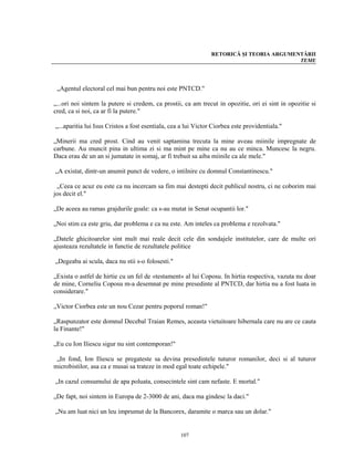 RETORICĂ ŞI TEORIA ARGUMENTĂRII
                                                                                          TEME




 „Agentul electoral cel mai bun pentru noi este PNTCD."

„...ori noi sintem la putere si credem, ca prostii, ca am trecut in opozitie, ori ei sint in opozitie si
cred, ca si noi, ca ar fi la putere."

„...aparitia lui Isus Cristos a fost esentiala, cea a lui Victor Ciorbea este providentiala."

„Minerii ma cred prost. Cind au venit saptamina trecuta la mine aveau miinile impregnate de
carbune. Au muncit pina in ultima zi si ma mint pe mine ca nu au ce minca. Muncesc la negru.
Daca erau de un an si jumatate in somaj, ar fi trebuit sa aiba miinile ca ale mele."

„A existat, dintr-un anumit punct de vedere, o intilnire cu domnul Constantinescu."

 „Ceea ce acuz eu este ca nu incercam sa fim mai destepti decit publicul nostru, ci ne coborim mai
jos decit el."

„De aceea au ramas grajdurile goale: ca s-au mutat in Senat ocupantii lor."

„Noi stim ca este griu, dar problema e ca nu este. Am inteles ca problema e rezolvata."

„Datele ghicitoarelor sint mult mai reale decit cele din sondajele institutelor, care de multe ori
ajusteaza rezultatele in functie de rezultatele politice

„Degeaba ai scula, daca nu stii s-o folosesti."

„Exista o astfel de hirtie cu un fel de «testament» al lui Coposu. In hirtia respectiva, vazuta nu doar
de mine, Corneliu Coposu m-a desemnat pe mine presedinte al PNTCD, dar hirtia nu a fost luata in
considerare."

„Victor Ciorbea este un nou Cezar pentru poporul roman!"

„Raspunzator este domnul Decebal Traian Remes, aceasta vietuitoare hibernala care nu are ce cauta
la Finante!"

„Eu cu Ion Iliescu sigur nu sint contemporan!"

 „In fond, Ion Iliescu se pregateste sa devina presedintele tuturor romanilor, deci si al tuturor
microbistilor, asa ca e musai sa trateze in mod egal toate echipele."

„In cazul consumului de apa poluata, consecintele sint cam nefaste. E mortal."

„De fapt, noi sintem in Europa de 2-3000 de ani, daca ma gindesc la daci."

„Nu am luat nici un leu imprumut de la Bancorex, daramite o marca sau un dolar."


                                                   107
 