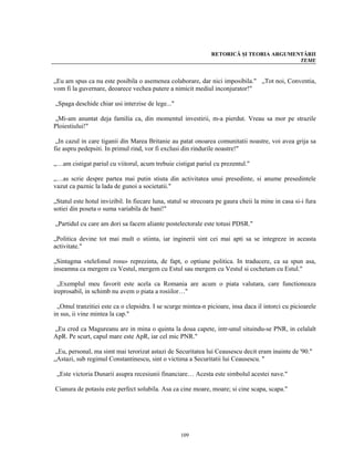 RETORICĂ ŞI TEORIA ARGUMENTĂRII
                                                                                          TEME


„Eu am spus ca nu este posibila o asemenea colaborare, dar nici imposibila." „Tot noi, Conventia,
vom fi la guvernare, deoarece vechea putere a nimicit mediul inconjurator!"

„Spaga deschide chiar usi interzise de lege..."

„Mi-am anuntat deja familia ca, din momentul investirii, m-a pierdut. Vreau sa mor pe strazile
Ploiestiului!"

 „In cazul in care tiganii din Marea Britanie au patat onoarea comunitatii noastre, voi avea grija sa
fie aspru pedepsiti. In primul rind, vor fi exclusi din rindurile noastre!"

„…am cistigat pariul cu viitorul, acum trebuie cistigat pariul cu prezentul."

„…as scrie despre partea mai putin stiuta din activitatea unui presedinte, si anume presedintele
vazut ca paznic la lada de gunoi a societatii."

„Statul este hotul invizibil. In fiecare luna, statul se strecoara pe gaura cheii la mine in casa si-i fura
sotiei din poseta o suma variabila de bani!"

„Partidul cu care am dori sa facem aliante postelectorale este totusi PDSR."

„Politica devine tot mai mult o stiinta, iar inginerii sint cei mai apti sa se integreze in aceasta
activitate."

„Sintagma «telefonul rosu» reprezinta, de fapt, o optiune politica. In traducere, ca sa spun asa,
inseamna ca mergem cu Vestul, mergem cu Estul sau mergem cu Vestul si cochetam cu Estul."

  „Exemplul meu favorit este acela ca Romania are acum o piata valutara, care functioneaza
ireprosabil, in schimb nu avem o piata a rosiilor…"

 „Omul tranzitiei este ca o clepsidra. I se scurge mintea-n picioare, insa daca il intorci cu picioarele
in sus, ii vine mintea la cap."

„Eu cred ca Magureanu are in mina o quinta la doua capete, intr-unul situindu-se PNR, in celalalt
ApR. Pe scurt, capul mare este ApR, iar cel mic PNR."

 „Eu, personal, ma simt mai terorizat astazi de Securitatea lui Ceausescu decit eram inainte de '90."
„Astazi, sub regimul Constantinescu, sint o victima a Securitatii lui Ceausescu. "

 „Este victoria Dunarii asupra recesiunii financiare… Acesta este simbolul acestei nave."

Cianura de potasiu este perfect solubila. Asa ca cine moare, moare; si cine scapa, scapa."




                                                   109
 
