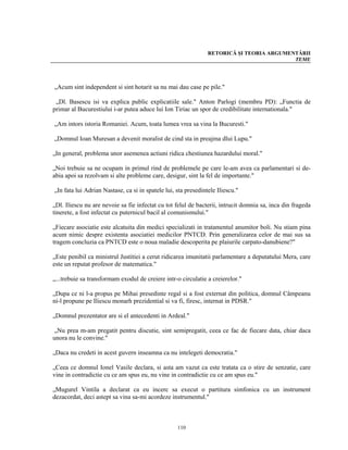 RETORICĂ ŞI TEORIA ARGUMENTĂRII
                                                                                          TEME




„Acum sint independent si sint hotarit sa nu mai dau case pe pile."

 „Dl. Basescu isi va explica public explicatiile sale." Anton Parlogi (membru PD): „Functia de
primar al Bucurestiului i-ar putea aduce lui Ion Tiriac un spor de credibilitate internationala."

„Am intors istoria Romaniei. Acum, toata lumea vrea sa vina la Bucuresti."

„Domnul Ioan Muresan a devenit moralist de cind sta in preajma dlui Lupu."

„In general, problema unor asemenea actiuni ridica chestiunea hazardului moral."

„Noi trebuie sa ne ocupam in primul rind de problemele pe care le-am avea ca parlamentari si de-
abia apoi sa rezolvam si alte probleme care, desigur, sint la fel de importante."

„In fata lui Adrian Nastase, ca si in spatele lui, sta presedintele Iliescu."

„Dl. Iliescu nu are nevoie sa fie infectat cu tot felul de bacterii, intrucit domnia sa, inca din frageda
tinerete, a fost infectat cu puternicul bacil al comunismului."

„Fiecare asociatie este alcatuita din medici specializati in tratamentul anumitor boli. Nu stiam pina
acum nimic despre existenta asociatiei medicilor PNTCD. Prin generalizarea celor de mai sus sa
tragem concluzia ca PNTCD este o noua maladie descoperita pe plaiurile carpato-danubiene?"

„Este penibil ca ministrul Justitiei a cerut ridicarea imunitatii parlamentare a deputatului Mera, care
este un reputat profesor de matematica."

„...trebuie sa transformam exodul de creiere intr-o circulatie a creierelor."

„Dupa ce ni l-a propus pe Mihai presedinte regal si a fost externat din politica, domnul Câmpeanu
ni-l propune pe Iliescu monarh prezidential si va fi, firesc, internat in PDSR."

„Domnul prezentator are si el antecedenti in Ardeal."

 „Nu prea m-am pregatit pentru discutie, sint semipregatit, ceea ce fac de fiecare data, chiar daca
unora nu le convine."

„Daca nu credeti in acest guvern inseamna ca nu intelegeti democratia."

„Ceea ce domnul Ionel Vasile declara, si asta am vazut ca este tratata ca o stire de senzatie, care
vine in contradictie cu ce am spus eu, nu vine in contradictie cu ce am spus eu."

„Mugurel Vintila a declarat ca eu incerc sa execut o partitura simfonica cu un instrument
dezacordat, deci astept sa vina sa-mi acordeze instrumentul."



                                                   110
 