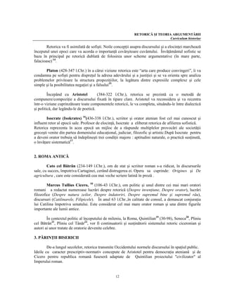 RETORICĂ ŞI TEORIA ARGUMENTĂRII
                                                                                 Curriculum historiae

        Retorica va fi asimilată de sofişti. Noile concepţii asupra discursului şi a elocinţei marchează
începutul unei epoci care va acorda o importanţă covârşitoare cuvântului. Învăţământul sofistic se
baza în principal pe retorică dublată de folosirea unor scheme argumentative (în mare parte,
falacioase) 14.

       Platon (428-347 î.Chr.) în a cărui viziune retorica este “arta care produce convingeri”, îi va
condamna pe sofişti pentru dispreţul la adresa adevărului şi a justiţiei şi se va orienta spre analiza
problemelor privitoare la structura propoziţiilor, la legătura dintre expresiile complexe şi cele
simple şi la posibilitatea negaţiei şi a falsului15.

         Începând cu Aristotel          (384-322 î.Chr.), retorica se prezintă ca o metodă de
compunere/compoziţie a discursului fixată în tipare clare. Aristotel va reconsidera şi va recentra
într-o viziune cuprinzătoare toate componentele retoricii, le va completa, situându-le între dialectică
şi politică, dar legându-le de poetică.

        Isocrate (Isokrates) 16(436-338 î.Chr.), scriitor şi orator atenian fost cel mai cunoscut şi
influent retor al epocii sale. Profesor de elocinţă, Isocrate a eliberat retorica de afilierea sofistică.
Retorica reprezenta în acea epocă un mijloc de a răspunde multiplelor provocări ale societăţii
greceşti venite din partea domeniului educaţional, judiciar, filozofic şi artistic.După Isocrate pentru
a deveni orator trebuia să îndeplineşti trei condiţii majore : aptitudini naturale, o practică susţinută,
o învăţare sistematică17.


2. ROMA ANTICĂ

        Cato cel Bătrân (234-149 î.Chr.), om de stat şi scriitor roman s-a ridicat, în discursurile
sale, cu succes, împotriva Cartaginei, cerând distrugerea ei. Opera sa cuprinde: Origines şi De
agricultura , care este considerată cea mai veche scriere latină în proză .

        Marcus Tullius Cicero, 18 (106-43 î.Chr.), om politic şi unul dintre cei mai mari oratori
romani a redactat numeroase lucrări despre retorică (Despre invenţiune, Despre orator), lucrări
filozofice (Despre natura zeilor, Despre îndatoriri, Despre supremul bine şi supremul rău),
discursuri (Catilinarele, Filipicele). În anul 63 î.Chr.,în calitate de consul, a demascat conjuraţia
lui Catilina împotriva senatului. Este considerat cel mai mare orator roman şi una dintre figurile
importante ale lumii antice.

        În contextul politic al începutului de mileniu, la Roma, Quintilian19 (30-98), Seneca20, Pliniu
cel Bătrân21, Pliniu cel Tânăr22, vor fi continuatorii şi susţinătorii sistemului retoric ciceronian şi
autori ai unor tratate de oratorie devenite celebre.

3. PĂRINŢII BISERICII

        De-a lungul secolelor, retorica transmite Occidentului normele discursului în spaţiul public.
Ideile cu caracter prescriptiv-normativ concepute de Aristotel pentru democraţia ateniană şi de
Cicero pentru republica romană fuseseră adaptate de Quintilian proiectului "civilizator" al
Imperului roman.


                                                   12
 