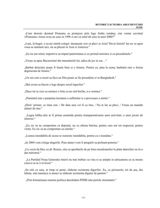 RETORICĂ ŞI TEORIA ARGUMENTĂRII
                                                                                         TEME

 „Cum doreste domnul Pruteanu sa protejeze prin lege limba româna, cita vreme cuvintul
«Pruteanu» insusi avea un sens in 1996 si are cu totul alt sens in anul 2000?"

„Luni, la buget, o sa-mi intreb colegii: dumneata vrei sa pleci in Asia? Du-te linistit! Iar eu va spun
voua sa ramineti aici, nu sa plecati in Asia si America."

„Eu nu am nimic impotriva sa impart paternitatea si cu primul-ministru si cu presedintele."

„Vreau sa apuc Bucurestiul din maruntaiele lui, adica de jos in sus…"

„Barbat destoinic poate fi foarte bine si o femeie. Pentru ca, pina la urma, barbatul este o forma
degenerata de femeie."

„Un om care a reusit sa faca un film poate sa fie presedinte si in Bangladesh."

„Mai avem sa facem o lege despre sexul ingerilor."

„Daca mi se cere sa semnez o lista ca nu sint borfas, n-o semnez."

„Pamintul este o perpetua incintare a sufletului si o provocare a mintii.“

„Dom’ primar, ce tinar esti, / De data asta voi fi cu tine, / Nu te las sa pleci, / Vreau un mandat
alaturi de tine.“

 „Legea lobby-ului ar fi prima caramida pentru transparentizarea unor activitati, a unor jocuri de
interese.“

 „Eu zic sa ne comportam ca deputati, nu ca ultima batrina, pentru care am tot respectul, pentru
virsta. Eu zic sa ne comportam ca similar.“

„Lumea inundabila de aceea se numeste inundabila, pentru ca e inundata.“

„In 2004 vom cistiga alegerile. Pina atunci vom fi pregatiti sa preluam puterea.“

„Ca vecin de bloc cu dl. Remes, stiu ca aprobarile de pe lista reesalonarilor la plata datoriilor nu le-a
dat ministrul.“

 „La Partidul Noua Generatie tinerii nu mai trebuie sa vina si sa astepte in anticamera ca sa moara
cineva ca sa ii ia locul.“

„Sa stiti ca oaia, in timp ce paste, slabeste rezistenta digurilor. Ea, cu picioarele, tot da asa, din
labute, mai maninca si atunci se slabeste rezistenta digului de pamint.“

 „Prin formatiunea noastra politica deschidem PDSR-ului portile strainatatii.“




                                                  111
 