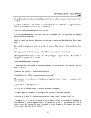 RETORICĂ ŞI TEORIA ARGUMENTĂRII
                                                                                         TEME

„Mi-as dori ca Bucurestiul sa nu mai aiba prostituate atit de ieftine si aurolaci atit de tentanti pentru
pedofili.“

„Sint doua posibilitati: sa fie subiectiv sau incompetent, dar este inadmisibil ca un politist sa faca
politica, iar incompetent daca ar fi, este tot inadmisibil.“

„Statul este cel mai important lucru. Statul este stat.“

„Cea mai importanta calitate a mea este ca ma scol cu noaptea-n cap, ca un taran si ma culc noaptea
foarte tirziu, ca un intelectual.“

„Banii pe care ii iau ii donez oricum nevestii-mii, asa ca nu ma mai intrebati nimic despre acest
aspect.“

„Din partid voi pleca atunci cind ma voi duce la groapa, chiar si acolo voi lua trandafirul dupa
mine.“

„Prin lege, detinatorii de functii de pe o lista nesfirsita devin automat transparenti.“

„Decizia parlamentarilor de a nu relua votul este o infringere a jigodiei de presa... Nu e vorba de
toata presa, ci de presa care nu e cu noi.“

„Putin inseamna mai mult decit nimic.“

„...daca PDSR imi ofera un loc de ministru in cabinet, evident ca ma duc, fara discutie, ca sa pot
munci, sa fac ceva.“

„Eu nu am fost securist, eu am fost capitan de nava.“

„Populatia a facut revolutia pentru ca nu gasea de mincare.“

„De-abia acum mi-am dat seama ca nu trebuia sa impart cu nimeni puterea, pe vremea cind eram
prim-ministru.“

„Negocierile cu FMI merg crestineste.“

„PRM nu este un partid extremist, ci doar are probleme de imagine.“

„Eu doresc populatiei Romaniei sa sarbatoreasca in aceste zile cu bucurie interioara…“

„Protocolul ar trebui sa fie cam cit cele patru volume ale DEX-ului. Cred ca ar fi suficient.“

 „Cetateanul nici nu va indrazni sa scuipe pe jos. Iar daca o va face, un om de-al meu il va bate pe
umar: «Domnu’, v-a cazut ceva din gura... Aveti sa-mi dati 30.000...»“ „Castrati sau nu, ciinii se
intorc si musca din nou, cu alta parte a corpului, nu cu cea de care au fost saraciti, asa cum s-a
observat asupra domnului George Padure.“


                                                   112
 