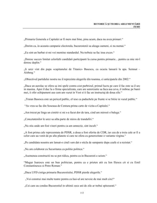 RETORICĂ ŞI TEORIA ARGUMENTĂRII
                                                                                           TEME




„Primaria Generala a Capitalei ar fi mers mai bine, pina acum, daca nu avea primari.“

„Dorim ca, in aceasta campanie electorala, bucurestenii sa aleaga oameni, si nu numai.“

„Eu sint un barbat si-mi voi mentine standardul. Nu trebuie sa fac insa exces.“

„Doresc succes limitat celorlalti candidati participanti la cursa pentru primarie... pentru ca mie mi-l
doresc deplin.“

„Ii urez vint din pupa «capitanului de Titanic» Basescu, cu ocazia lansarii la apa. Semnat –
Aisberg.“

„Obiectivul partidului nostru nu il reprezinta alegerile din toamna, ci anticipatele din 2002.“

„Daca un aurolac se ofera sa imi spele contra cost parbrizul, primul lucru pe care il fac este sa il urc
in masina. Apoi il duc la o firma specializata, care are autorizatie sa faca asa ceva, il imbrac pe banii
mei, ii ofer echipament asa cum am vazut in Vest si ii fac un instructaj de doua zile.“

„Traian Basescu este un pericol public, el iese ca paduchele pe frunte si se bitiie in vazul public.“

“As vrea sa fac din Soseaua de Centura prima carte de vizita a Capitalei.“

„Am trecut pe linga un cimitir si mi s-a facut dor de tara, cind am mirosit o balega.“

„Concetatenilor le urez sa aiba parte de miros de trandafiri.“

„Nu stiu unde am fost vineri pentru ca am amnezie, sint incult.“

„A fost prima cale reprezentata de PDSR, a doua a fost oferita de CDR, iar cea de a treia cale ar fi a
celor care au venit de pe alte planete si care ne ofera cu generozitate o varianta virgina.“

„Pe candidata noastra am lansat-o cind i-am dat o sticla de sampanie dupa ceafa si a rezistat.“

„Nu am colaborat cu Securitatea ca politie politica.“

„Asemenea constructii nu se pot ridica, pentru ca in Bucuresti e seism.“

“Mugur Isarescu este un bun politician, pentru ca e prieten atit cu Ion Iliescu cit si cu Emil
Constantinescu si Petre Roman.“

„Daca UFD cistiga primaria Bucurestiului, PDSR pierde alegerile.“

 „Voi construi mai multe teatre pentru ca Iasi-ul are nevoie de mai mult circ!“

„Cei care au condus Bucurestiul in ultimii zece ani de zile ar trebui spinzurati.“

                                                  113
 