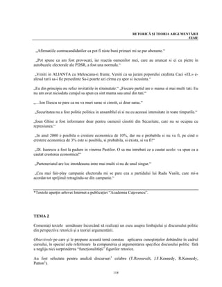 RETORICĂ ŞI TEORIA ARGUMENTĂRII
                                                                                         TEME


 „Afirmatiile contracandidatilor ca pot fi niste buni primari mi se par aberante.“

 „Pot spune ca am fost provocati, iar reactia oamenilor mei, care au aruncat si ei cu pietre in
autobuzele electorale ale PDSR, a fost una normala.“

 „Veniti in ALIANTA cu Melescanu-n frunte, Veniti ca sa juram poporului credinta Caci «EL» e-
alesul tarii sa-i fie presedinte Sa-i poarte azi cirma cu spor si iscusinta.“

„Eu din principiu nu refuz invitatiile in strainatate.“ „Fiecare partid are o mama si mai multi tati. Eu
nu am avut niciodata curajul sa spun ca sint mama sau unul din tati.“

„…Ion Iliescu se pare ca nu va muri sarac si cinstit, ci doar sarac.“

„Securitatea nu a fost politie politica in ansamblul ei si nu cu aceeasi intensitate in toate timpurile.“

„Ioan Ghise a fost informator doar pentru oamenii cinstiti din Securitate, care nu se ocupau cu
represiunea.“

 „In anul 2000 e posibila o crestere economica de 10%, dar nu e probabila si nu va fi, pe cind o
crestere economica de 3% este si posibila, si probabila, si exista, si va fi!“

 „Dl. Isarescu a fost la padure in vinerea Pastilor. O sa ma intrebati ce a cautat acolo: va spun ca a
cautat cresterea economica!“

„Parteneriatul are loc intotdeauna intre mai multi si nu de unul singur.“

 „Cea mai fair-play campanie electorala mi se pare cea a partidului lui Radu Vasile, care mi-a
acordat tot sprijinul retragindu-se din campanie.“


*Textele aparţin arhivei Internet a publicaţiei “Academia Caţavencu”.




TEMA 2

Comentaţi textele următoare încercând să realizaţi un eseu asupra limbajului şi discursului politic
din perspectiva retoricii şi a teoriei argumentării.

Obiectivele pe care şi le propune această temă constau aplicarea cunoştinţelor dobândite în cadrul
cursului, în special cele referitoare la compunerea şi argumentarea specifice discusului politic fără
a neglija nici surprinderea “funcţionalităţii” figurilor retorice.

Au fost selectate pentru analiză discursuri1 celebre (T.Roosevelt, J.F.Kennedy, R.Kennedy,
Patton2).

                                                  114
 