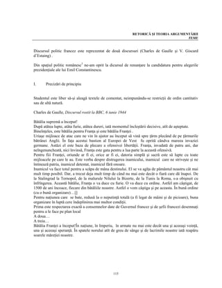 RETORICĂ ŞI TEORIA ARGUMENTĂRII
                                                                                       TEME


Discursul politic francez este reprezentat de două discursuri (Charles de Gaulle şi V. Giscard
d’Estaing) .

Din spaţiul politic românesc3 ne-am oprit la dicursul de renunţare la candidatura pentru alegerile
prezidenţiale ale lui Emil Constantinescu.


I.     Precizări de principiu


Studentul este liber să-şi aleagă textele de comentat, neimpunându-se restricţii de ordin cantitativ
sau de altă natură.

Charles de Gaulle, Discursul rostit la BBC, 6 iunie 1944

Bătălia supremă a început!
După atătea lupte, atâta furie, atâtea dureri, iată momentul încleştării decisive, atît de aşteptate.
Bineînţeles, este bătălia pentru Franţa şi este bătălia Franţei .
Uriaşe mijloace de atac care ne vin în ajutor au început să vină spre ţărm plecând de pe ţărmurile
bătrânei Anglii. În faţa acestui bastion al Europei de Vest fu oprită cândva mareea invaziei
germane. Astăzi el este baza de plecare a ofensivei libertăţii. Franţa, invadată de patru ani, dar
neîngenuncheată, nici învinsă, Franţa este gata pentru a lua parte la această ofensivă.
Pentru fiii Franţei, oriunde ar fi ei, orice ar fi ei, datoria simplă şi sacră este să lupte cu toate
mijloacele pe care le au. Este vorba despre distrugerea inamicului, inamicul care ne striveşte şi ne
întinează patria, inamicul detestat, inamicul fără onoare.
Inamicul va face totul pentru a scăpa de mâna destinului. El se va agîţa de pământul noastru cât mai
mult timp posibil. Dar, a trecut deja mult timp de când nu mai este decât o fiară care dă înapoi. De
la Stalingrad la Ternopol, de la malurule Nilului la Bizerte, de la Tunis la Roma, s-a obişnuit cu
înfrîngerea. Această bătălie, Franţa o va duce cu furie. O va duce cu ordine. Astfel am câştigat, de
1500 de ani încoace, fiecare din bătăliile noastre. Astfel o vom câştiga şi pe aceasta. În bună ordine
(cu o bună organizare)…[]
Pentru naţiunea care se bate, redusă la o neputinţă totală (a fi legat de mâini şi de picioare), buna
organizare în luptă cere îndeplinirea mai multor condiţii.
Prima este respectarea exactă a consemnelor date de Guvernul francez şi de şefii francezi desemnaţi
pentru a le face pe plan local
A doua…
A treia…
Bătălia Franţei a început!În naţiune, în Imperiu, în armate nu mai este decât una şi aceeaşi voinţă,
una şi aceeaşi speranţă. În spatele norului atît de greu de sânge şi de lacrimile noastre iată reapăru
soarele măreţiei noastre.




                                                 115
 