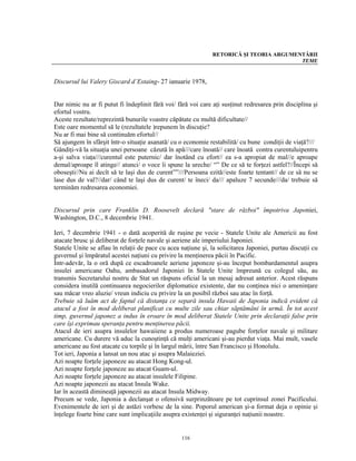 RETORICĂ ŞI TEORIA ARGUMENTĂRII
                                                                                         TEME


Discursul lui Valery Giscard d’Estaing- 27 ianuarie 1978,


Dar nimic nu ar fi putut fi îndeplinit fără voi/ fără voi care aţi susţinut redresarea prin disciplina şi
efortul vostru.
Aceste rezultate/reprezintă bunurile voastre căpătate cu multă dificultate//
Este oare momentul să le (rezultatele )repunem în discuţie?
Nu ar fi mai bine să continuăm efortul//
Să ajungem în sfârşit într-o situaţie asanată/ cu o economie restabilită/ cu bune condiţii de viaţă?///
Gândiţi-vă la situaţia unei persoane căzută în apă///care înoată// care înoată contra curentuluipentru
a-şi salva viaţa///curentul este puternic/ dar înotând cu efort// ea s-a apropiat de mal//e aproape
demal/aproape îl atinge// atunci/ o voce îi spune la ureche/ “” De ce să te forţezi astfel?//Începi să
oboseşti//Nu ai decît să te laşi dus de curent””///Persoana ezită//este foarte tentant// de ce să nu se
lase dus de val?//dar/ când te laşi dus de curent/ te îneci/ da/// apaluze 7 secunde///da/ trebuie să
terminăm redresarea economiei.


Discursul prin care Franklin D. Roosevelt declară "stare de război" împotriva Japoniei,
Washington, D.C., 8 decembrie 1941.

Ieri, 7 decembrie 1941 - o dată acoperită de ruşine pe vecie - Statele Unite ale Americii au fost
atacate brusc şi deliberat de forţele navale şi aeriene ale imperiului Japoniei.
Statele Unite se aflau în relaţii de pace cu acea naţiune şi, la solicitarea Japoniei, purtau discuţii cu
guvernul şi împăratul acestei naţiuni cu privire la menţinerea păcii în Pacific.
Într-adevăr, la o oră după ce escadroanele aeriene japoneze şi-au început bombardamentul asupra
insulei americane Oahu, ambasadorul Japoniei în Statele Unite împreună cu colegul său, au
transmis Secretarului nostru de Stat un răspuns oficial la un mesaj adresat anterior. Acest răspuns
considera inutilă continuarea negocierilor diplomatice existente, dar nu conţinea nici o ameninţare
sau măcar vreo aluzie/ vreun indiciu cu privire la un posibil război sau atac în forţă.
Trebuie să luăm act de faptul că distanţa ce separă insula Hawaii de Japonia indică evident că
atacul a fost în mod deliberat planificat cu multe zile sau chiar săptămâni în urmă. În tot acest
timp, guvernul japonez a indus în eroare în mod deliberat Statele Unite prin declaraţii false prin
care îşi exprimau speranţa pentru menţinerea păcii.
Atacul de ieri asupra insulelor hawaiiene a produs numeroase pagube forţelor navale şi militare
americane. Cu durere vă aduc la cunoştinţă că mulţi americani şi-au pierdut viaţa. Mai mult, vasele
americane au fost atacate cu torpile şi în largul mării, între San Francisco şi Honolulu.
Tot ieri, Japonia a lansat un nou atac şi asupra Malaieziei.
Azi noapte forţele japoneze au atacat Hong Kong-ul.
Azi noapte forţele japoneze au atacat Guam-ul.
Azi noapte forţele japoneze au atacat insulele Filipine.
Azi noapte japonezii au atacat Insula Wake.
Iar în această dimineaţă japonezii au atacat Insula Midway.
Precum se vede, Japonia a declanşat o ofensivă surprinzătoare pe tot cuprinsul zonei Pacificului.
Evenimentele de ieri şi de astăzi vorbesc de la sine. Poporul american şi-a format deja o opinie şi
înţelege foarte bine care sunt implicaţiile asupra existenţei şi siguranţei naţiunii noastre.


                                                  116
 