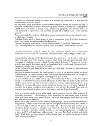 RETORICĂ ŞI TEORIA ARGUMENTĂRII
                                                                                        TEME

În calitate de comandant suprem al Armatei şi al Marinei, am ordonat să se ia toate măsurile
necesare pentru securitatea noastră.
Ne vom aminti mereu de acest atac crâncen îndreptat împotriva noastră. Nu contează cât timp va
dura până vom birui această invazie premeditată; poporul american, în măreţia lui, va lupta până la
izbânda finală. Am credinţa că exprim voinţa Congresului şi a poporului când afirm nu doar că ne
vom apăra până la capăt dar ne vom încredinţa că acest fel de trădare nu ne va mai ameninţa
niciodată.
Animozităţi există. Nu există nici o îndoială că poporul nostru, teritoriul nostru şi interesele noastre
se află în mare primejdie.
Având deplină încredere în forţele noastre armate şi împreună cu voinţa de neclintit a poporului
nostru vom triumfa, inevitabil, aşa să ne ajute Dumnezeu.
Ca urmare a atacului neprovocat şi ticălos al Japoniei din data de duminică, 7 Decembrie 1941, am
cerut Congresului să declare instituirea stării de război între Statele Unite şi imperiul Japoniei.


Discursul Generalului George S. Patton, Jr. care adresează trupelor sale un ultim mesaj
mobilizator înainte de invazia din Normandia, Enniskillen Manor Grounds, Anglia, 17 Mai, 1944.

Soldaţi, chestiile astea pe care le vântură unii, cum că America n-ar vrea să intre în război şi să
lupte, sunt nişte prostii ! Prin tradiţie, americanii iubesc lupta. Toţi americanii adevăraţi iubesc
provocarea şi zăngănitul armelor în luptă. America iubeşte învingătorii. America nu va tolera
învinşii. Americanii îi dispreţuiesc pe cei laşi; americanii luptă ca să învingă. Din aceste motive
America nu a pierdut şi nu va pierde nici un război.
Nu toţi veţi pieri în luptă. Doar doi la sută dintre voi, chiar astăzi, în acest loc, veţi pieri într-o
bătălie importantă.
Nu trebuie să vă temeţi de moarte. Cu timpul, moartea ne va lua pe toţi. Fiecărui soldat îi este teamă
la prima misiune. Cel care nu recunoaşte acest lucru este un blestemat de mincinos. Da, e drept, unii
soldaţi sunt laşi, dar ei trebuie să lupte la fel de aprig că de nu, îi ia naiba!
Un erou adevărat este acel soldat care se luptă chiar dacă moare de frică. La unii, frica dispare
imediat ce au intrat în focul luptei; altora după un ceas; iar altora după mai multe zile; dar un soldat
adevărat nu va permite ca frica de moarte să-i întineze onoarea, simţul datoriei patriotice şi al
bărbăţiei. Pe tot parcursul carierei voastre militare aţi înjurat ceea ce voi numiţi "găinaţul de
exerciţii". Dar şi aceste exerciţii au un scop precis, ca orice alt lucru din armată. Acest scop este
supunerea necondiţionată la ordine, crearea şi menţinerea unei stări de alertă continuă !

Acest lucru trebuie insuflat fiecărui soldat. Dacă vrea să rămână în viaţă, un soldat trebuie să fie
într-o alertă permanentă. …! Pe undeva prin Sicilia sunt 400 de morminte frumos săpate, şi asta din
cauza unui singur soldat care a adormit în post - dar acolo sunt îngropaţi nemţi fiindcă noi i-am
prins pe nemernicii ăia dormind!
Armata este o echipă, trăieşte, doarme, mănâncă, luptă ca echipă. Chestia cu eroul individual este o
balegă de cal! Tâmpiţii ăia nevrozaţi care scriu din-astea pentru Saturday Evening Post habar n-au
ce e aia să te lupţi cu adevărat sub gloanţe aşa cum nu ştiu … Fiecare soldat dintr-o armată are un
rol esenţial. Fiecare soldat are o sarcină pe care trebuie să o facă. Ce-ar fi dacă fiecare şofer de
camion s-ar hotărî că nu-i place şuieratul glonţului ce-i trece pe deasupra capului, s-ar îngălbeni şi
ar sări în şanţ ? Ce-ar fi dacă fiecare soldat ar gândi: " Nu-mi vor duce dorul, sunt doar unul din ăia
mulţi?". Unde dracu' am ajunge atunci ? Unde ar ajunge atunci ţara noastră, cei pe care îi iubim,
casele noastre şi chiar lumea?

                                                  117
 