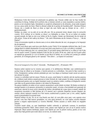 RETORICĂ ŞI TEORIA ARGUMENTĂRII
                                                                                         TEME

Mulţumesc Celui din Ceruri că americanii nu gândesc aşa. Fiecare soldat care îşi face treaba lui
contribuie la întreg. Soldaţii de la artilerie duc şi întreţin armele şi vasta maşinăria a acestui război,
pentru ca noi să putem lupta. Intendenţii se ocupă de echipament şi de alimente, că pe unde mergem
noi nu-s prea multe de furat. Până la ultimul soldat de la poliţia de bucătărie,(KP - Kitchen Police)
fiecare are o treabă de făcut şi chiar şi tipul ala care fierbe apa ne fereşte să nu …(G.I. -
gastrointestinal).
Soldaţi, nu uitaţi, voi nu ştiţi că eu mă aflu aici. Să nu pomeniţi nimic despre mine în scrisorile
voastre. SUA trebuie să se întrebe ce dracu' s-a întâmplat cu mine. Nu eu ar trebui să conduc
această armată, de fapt eu nici n-ar trebui să fiu în Anglia. Lăsaţi-i pe blestemaţii ăia de nemţi să
afle primii. Vreau să mă vadă şi să zbiere: " Ah, iară-i blestemata aia de Armata a Treia şi …' ăla de
Patton!"
Vrem să terminăm repede cu chestia asta şi să ne cărăm dracului de aici, să ajungem şi la împuţiţii
ăia de japonezi.
Cel mai scurt drum spre casă trece prin Berlin şi prin Tokio! O să câştigăm războiul ăsta, dar îl vom
câştiga dacă le arătăm duşmanilor că avem mai mult curaj decât au ei sau o să aibă ei vreodată!
Va fi un lucru măreţ pe care voi, oameni buni, îl veţi putea spune când totul se va sfârşi şi veţi fi din
nou la casele voastre. Îi puteţi mulţumi Celui de Sus că, peste 20 de ani, când veţi sta la gura sobei
cu nepotul pe genunchi şi o să vă întrebe ce-aţi făcut în război, nu va trebui să-l mutaţi pe celălalt
genunchi, să vă dregeţi glasul şi să-i spuneţi: "Am cărat r…cu lopata în Louisiana."



Discursul inaugural al lui John F. Kennedy – Washington D.C., 20 ianuarie 1961

Suntem astăzi martori nu la victoria unui partid, ci la sărbătorirea libertăţii, care simbolizează în
acelaşi timp un sfârşit şi un început, o înnoire precum şi o schimbare. Am jurat în faţa voastră şi a
Celui Atotputernic acelaşi solemn jurământ pe care l-au depus şi înaintaşii noştri acum un secol şi
trei sferturi în urmă.
Lumea s-a schimbat mult de atunci. Pentru că, acum, omul deţine în mâinile sale de muritor puterea
de a înlătura toată sărăcia umană precum şi toate formele de viaţă umană. Şi totuşi, aceeaşi credinţă
revoluţionară pentru care au luptat înaintaşii noştri ne animă şi astăzi, credinţa că drepturile omului
sunt date nu de generozitatea statului ci de mâna lui Dumnezeu.
Nu putem îndrăzni să uităm că noi suntem moştenitorii acelei dintâi revoluţii. Să lăsăm cuvântul să
meargă înainte şi să spunem, prietenilor şi semenilor noştri, că torţa a fost predată noii generaţii de
americani, născuţi în acest secol, domoliţi de război, disciplinaţi de o pace grea şi amară, mândri de
moştenirea trecutului şi fără dorinţa de a fi martori sau a permite dispariţia acestor drepturi ale
omului cărora naţiunea noastră le-a fost mereu credincioasă şi pentru care şi noi, astăzi, luptăm
acasă şi pretutindeni în această lume.
Poporul trebuie să ştie, fie că ne vrea binele sau răul, că vom plăti orice preţ, vom suporta orice
povară, vom face faţă tuturor greutăţilor, ne vom ajuta prietenii, ne vom opune oricărui duşman
pentru a asigura supravieţuirea şi victoria libertăţii. Pentru aceasta şi multe altele ne angajăm
solemn.
Vechilor noştri aliaţi, cu care împărtăşim tradiţii culturale şi spirituale comune, le promitem
loialitatea prietenilor fideli. Dacă suntem uniţi, puţine sunt faptele pe care să nu le putem realiza
împreună. Dacă suntem dezbinaţi, puţine sunt faptele pe care le putem realiza, pentru că nu vom
putea face faţă grelelor provocări dacă, la nevoie, nu suntem uniţi.


                                                   118
 