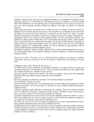RETORICĂ ŞI TEORIA ARGUMENTĂRII
                                                                                           TEME

Salutăm cu bucurie acele state care şi-au dobândit libertatea şi le încredinţăm că eliberarea lor de
sub jugul colonial nu va fi înlocuită de o altă tiranie de oţel. Nu ne aşteptăm ca ele să ne susţină
ideile. Dar întotdeauna vom avea speranţa că îşi vor sprijini libertatea şi nu vor uita că, în trecut, cei
care s-au crezut, prosteşte, puternici călărind pe spinarea unui tigru, au sfârşit-o în stomacul
acestuia.
Celor mulţi care locuiesc pe această lume în colibe sau sate şi se chinuie să iasă din mizerie, le
făgăduim că îi vom ajuta, atât cât este nevoie, şi asta nu pentru că şi comuniştii ar face acest lucru
sau pentru că am avea nevoie de voturile lor, ci pentru că aşa este drept să fie. Dacă o societate
liberă nu îi poate ajuta pe cei mulţi şi nevoiaşi, nu-i va putea salva nici pe cei puţini şi bogaţi/avuţi.
Republicilor surori cu noi, aflate la sud de graniţa noastră, le facem o promisiune specială: vom
transforma vorbele noastre în fapte bune, într-o nouă alianţă întru progres, pentru a ajuta oamenii
liberi şi guvernele libere să se descătuşeze de sărăcie. Dar această revoluţie paşnică a speranţei nu
trebuie să devină o pradă pentru puterile ostile. Toţi vecinii noştri să ştie că noi le vom fi alături
împotriva agresiunii şi a subversiunilor, oriunde s-ar afla în America. Şi toate puterile să afle că
această emisferă doreşte să rămână stăpână în casa ei.
Iar adunării mondiale a statelor suverane, Naţiunile Unite, ultima noastră speranţă într-un veac în
care instrumentele păcii au fost demult copleşite de armele războiului, îi reînnoim promisiunea
noastră de sprijin:

Discursul lui John F. Kennedy, care, la Zidul Berlinului, condamna comunismul si reafirma
solidaritatea americana, declarand "Ich bin ein Berliner", Berlinul de Vest, Germania, 26 iunie
1963.

[ Multimea aclama ritmic "Ke-nne-dy; Ke-nne-dy…]
Cu 2000 de ani in urma--[ Kennedy este intrerupt de aplauze.]-- Cu doua mii de ani in urma, cea
mai de pret lauda era "civis Romanus sum!". Astazi, in aceasta lume libera, cea mai mandra lauda
este "Ich bin ein Berliner!" [ Multimea striga puternic].
Sunt multi oameni in lume care nu inteleg - sau spun ca nu inteleg - care este cea mai importanta
deosebire dintre lumea libera si lumea comunista. Sa vina la Berlin!
[Aplauze.]
Sunt unii, in Europa, sau altundeva, care spun " noi ne putem intelege cu comunistii".
Sa vina la Berlin ! [Aplauze si urale.]
Si mai sunt câţiva care chiar spun: "da, comunismul este un sistem diabolic, dar ne permite sa facem
progrese economice". Lass'sie nach Berlin en kommen! Sa vina la Berlin! [Aplauze puternice si
strigate de urale.]
Libertatea presupune multe dificultati iar democratia nu e perfecta. Dar noi nu am fost niciodata
nevoiti sa ridicam un zid pentru a impiedica oamenii sa plece ! [Multimea striga, Kennedy face o
pauza, nu poate continua discursul de zgomotul produs de multime.]
In numele compatriotilor mei care locuiesc la mii de mile departare, dincolo de Atlantic si care se
afla la mare distanta de voi, vreau sa va spun ca pentru ei este cea mai mare mandrie sa imparta cu
voi, chiar daca de la distanta, istoria ultimilor optsprezece ani.
Nu cunosc un alt oras care sa fie sub asediu de optsprezece ani si care sa aiba dorinta de viata si
forta, speranta si hotararea acestui oras care este Berlinul de Vest !
Intreaga lume poate sa vada ca acest zid este cea mai vie si graitoare dovada a esecului sistemului
comunist, dar noi nu avem nici o multumire din acest fapt. Deoarece este o ofensa adusa umanitatii
sa separi familiile, sa desparti soti si sotii si frati si surori, sa desparti oameni care doresc sa traiasca
impreuna ! [Urale si aplauze.]

                                                    119
 