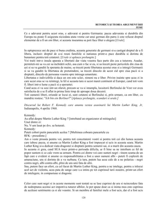 RETORICĂ ŞI TEORIA ARGUMENTĂRII
                                                                                         TEME

Ce e adevarat pentru acest oras, e adevarat si pentru Germania: pacea adevarata si durabila din
Europa nu poate fi asigurata niciodata atata vreme cat unui german din patru ii este refuzat dreptul
elementar de a fi un om liber, si aceasta inseamna sa poti face liber o alegere [Urale]


In optsprezece ani de pace si buna credinta, aceasta generatie de germani si-a castigat dreptul de a fi
libera, inclusiv dreptul de a-si reuni familiile si natiunea printr-o pace durabila si dorinta de
bunastare pentru toti cetatenii. [Urale si aplauze prelungite.]
Voi traiti intr-o insula aparata a libertatii dar viata voastra face parte din cea a tuturora. Asadar,
permiteti-mi sa va cer sa inchideti ochii, asa cum o fac si eu, si sa treceti peste pericolele din ziua de
azi si sa va ganditi la speranta de maine, sa treceti peste libertatea acestui oras si a intregii Germanii
si sa va ganditi la libertatea de pretutindeni, sa treceti dincolo de acest zid spre ziua pacii si a
dreptatii, dincolo de persoana voastra spre intreaga umanitate.
Libertatea e indivizibila si daca un om este sclav, nimeni nu e liber. Privim inainte spre acea zi in
care acest oras se va reintregi, la fel si aceasta tara si acest maret continent al Europei, cand toti vom
fi. liberi intr-o lume a pacii si a sperantei.
Cand acea zi va sosi intr-un sfarsit, precum se va si intampla, locuitorii Berlinului de Vest vor avea
satisfactia de a se fi aflat in prima linie timp de aproape doua decenii.
Toti oamenii liberi, oriunde ar locui ei, sunt cetateni ai Berlinului si, prin urmare, ca om liber, cu
mandrie rostesc: "Ich bin ein Berliner!" [Aplauze prelungite, scandari si urale.]

Discursul lui Robert F. Kennedy care anunta vestea asasinarii lui Martin Luther King, Jr,
Indianapolis, 4 aprilie 1968.

Kennedy:
Au aflat despre Martin Luther King ? [intreband un organizator al mitingului]
Unul dintre ei:
Nu. V-am lasat pe dvs. sa hotarati.
Kennedy:
Puteti cobori putin pancartele acelea ? [Multimea coboara pancartele cu
RFK - presedinte.]
Am o veste proasta pentru voi, pentru toti concetatenii vostri si pentru toti cei din lumea aceasta
care iubesc pacea, si anume ca Martin Luther King a fost impuscat si ucis in aceasta seara. Martin
Luther King si-a dedicat viata dragostei si dreptatii pentru semenii sai, si a murit din aceasta cauza.
In aceasta zi grea, cand SUA trece printr-o perioada dificila, ar fi bine sa ne intrebam ce fel de
popor suntem si ce cale vrem sa urmam. Pentru cei dintre voi care sunteti negri - tinem seama de un
fapt care e evident si anume ca responsabilitatea a fost a unor oameni albi - puteti fi coplesiti de
amaraciune, ura si dorinta de a va razbuna. Ca tara, putem lua acea cale de a ne polariza - negri
contra negri, albi contra albi, plini de ura unii fata de altii.
Sau, putem face un efort, ca cel facut de Martin Luther King, pentru a ne intelege, pentru a inlocui
acel act de violenta, acea pata de sange care s-a intins pe tot cuprinsul tarii noastre, printr-un efort
de intelegere, in compasiune si dragoste.


Celor care sunt negri si in aceste momente sunt tentati sa se lase cuprinsi de ura si neincredere fata
de nedreptatea acestui act impotriva tuturor albilor, le pot spune doar ca si inima mea este cuprinsa
de aceleasi sentimente ca si ale voastre. Si un membru al familiei mele a fost ucis, dar el a fost ucis

                                                   120
 