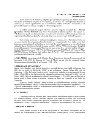 RETORICĂ ŞI TEORIA ARGUMENTĂRII
                                                                                 Curriculum historiae

       Aceste norme vor fi preluate şi adaptate apoi de Sfântul Augustin şi de Părinţii Bisericii
universului comunităţilor creştine. În acest context, discursul va lua forma predicii obişnuite şi
duminicale, a omeliei, a jurământului etc. În acelaşi timp, modelul oratorului a fost difuzat pe tot
parcursul Renaşterii în întreaga Europă şi în coloniile de peste mări .

        În cadrul Occidentului creştin, filozofia scolastică impune conceptul de              trivium
(gramatică, retorică, dialectică) care devine fundamentul învăţăturii şi culturii din secolele V-
VIII. În această epocă, arta discursului (ars bene dicendi în formularea lui Quintilian) ocupă un loc
important; oratorul trebuie să ştie “să intruiască, să farmece şi să convingă” (Sfântul Augustin).

        După o lungă cantonare în tradiţia antichităţii greco-romane, apoi a Renaşterii, retorica nu
va rezista atacului din partea raţionalismului ştiinţific şi a carteziansmului. Evul mediu a contribuit
la ruperea sa de realitate, la artificializarea şi , în cele din urmă, la epuizarea sa prin oficializarea
statutului său de disciplină scolastică. În cursul secolelor XVII şi XVIII, retorica este o disciplină
încadrată în categoria “humanioarelor” fiind marcată şi guvernată de o puternică tendinţă stilistică.
Predicile Sfântului Ambrozie (340-397), ale Sfântului Augustin (354-430), ale lui Vasile cel Mare
(329-379), Grigorie din Nazianz şi ale lui Ioan Gură de Aur (334-407) reprezintă puncte de reper în
evoluţia retoricii din această perioadă.

4.EVUL MEDIU marcat de predicile Sfântului Toma d’Aquino, de denunţările vehemente ale lui
Savonarola (1452-1498) din Florenţa lui Pietro de Medici sau de cele ale misticului francez
Gerson, animatorul Conciliului de la Constanz (1363-1429).

5.REFORMA ŞI RENAŞTEREA23
Spaţiul englez îşi aduce contribuţia la îmbogăţirea teoretizărilor prin contribuţiile lui Leonard Cox
(The Arte or Crafte of Rhethoryke -1530?) şi ale scriitorului Thomas Wilson (The Arte of
Rhetorique -1553) . În Franţa, istoria oratoriei consemnează predicile misticului panteist Meister
Eckart (1260-1327) şi ale discipolului său călugărul dominican Jean Tauler (1297-1361), ale lui
Luther (1483-1546), ale apărătorului regalităţii Etienne Pasquier (1529- 1615) autor al Încurajării
pentru prinţi şi domni precum şi tratatele semnate de Pierre de Courcelles şi de André de
Tonquelin.
        O istorie a retoricii (oratoriei) acestei perioade ar trebui să înregistreze predicile misticului
panteist Meister Eckart (1260-1327) şi ale discipolului său ,călugărul dominican Jean Tauler (1297-
1361), ale lui Luther (1483-1546) şi ale apărătorului regalităţii Etienne Pasquier (1529- 1615) autor
al Încurajării pentru prinţi şi domni.

6.CLASICISMUL

       Clasicismul francez al secolului XVII s-a caracterizat prin imitarea modelelor greco-romane
şi a promovat ordinea, claritatea, echilibrul ,obţinute prin respectarea regulilor care guvernează
diversele genuri.Oratoria înregistrează progrese remarcabile prin Cuvântările funebre ale lui
Bossuet (1627-1704) [ Panegiricul Sfântului Paul, Panegiricul Sfântului Francisc din Assisi ] .

7. SECOLUL al XVIII-lea

      Istoria Franţei secolului al XVIII-lea este jalonată de discursurile revoluţionare ale lui
Danton, ale lui Robespierre [(1758-1794), Discurs asupra libertăţii presei, Discurs asupra Fiinţei

                                                   13
 