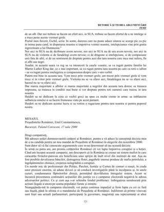 RETORICĂ ŞI TEORIA ARGUMENTĂRII
                                                                                         TEME

de un alb. Dar noi trebuie sa facem un efort aici, in SUA, trebuie sa facem efortul de a ne intelege si
a trece peste aceste vremuri grele.
Poetul meu favorit, Eschil, scria: In somn, durerea care nu poate aduce uitarea se scurge pic cu pic
in inima pana cand, in disperarea noastra si impotriva vointei noastre, intelepciunea vine prin gratia
ingrozitoare a lui Dumnezeu."
Noi aici in SUA nu de dezbinare avem nevoie, noi aici in SUA nu de ura avem nevoie, noi aici in
SUA nu de violenta si de faradelegi avem nevoie; ci de dragoste si intelepciune, si de compasiune
unii fata de altii, si de un sentiment de dreptate pentru acei din tara noastra care inca mai sufera, fie
ei albi sau negri.
Asadar, in aceasta seara va rog sa va intoarceti la casele voastre, sa va rugati pentru familia lui
Martin Luther King dar, ce e mai important, sa va rugati pentru tara noastra pe care cu totii o iubim
- sa va rugati pentru intelegerea si compasiunea despre care v-am vorbit.
Putem trai bine in aceasta tara. Vom trece prin vremuri grele; am trecut prin vremuri grele si vom
trece si in viitor prin vremuri grele. Violenta nu se va sfarsi aici, faradelegea nu se va sfarsi aici,
haosul nu se va sfarsi aici.
Dar marea majoritate a albilor si marea majoritate a negrilor din aceasta tara doresc sa traiasca
impreuna, sa traiasca in conditii mai bune si vor dreptate pentru toti oamenii care traiesc in tara
noastra.
Haideti sa ne dedicam la ceea ce vechii greci au spus cu multa vreme in urma: sa imblanzim
salbaticia omului si sa facem frumoasa viata pe acest pamant.
Haideti sa ne dedicam acestui lucru si sa rostim o rugaciune pentru tara noastra si pentru poporul
nostru.


MESAJUL
Preşedintelui României, Emil Constantinescu,
Bucureşti, Palatul Cotroceni, 17 iulie 2000

Dragi compatrioţi,
Mă adresez astăzi dumneavoastră cetăţeni ai României, pentru a vă aduce la cunoştinţă decizia mea
de a nu candida pentru un nou mandat de Preşedinte al României în alegerile din noiembrie 2000.
Sunt dator să vă fac cunoscute argumentele care m-au determinat să iau această decizie:
În urmă cu patru ani, am promis cetăţenilor României că voi lupta împotriva corupţiei şi a hoţiei.
Când am început această campanie, am descoperit că în România se crease un sistem mafiot în care
caracatiţa firmelor-paravan era beneficiara unui sprijin de înalt nivel din instituţii de stat. Aşa au
fost posibile devalizarea băncilor, distrugerea flotei, pagubele imense produse de mafia petrolului, a
îngrăşămintelor chimice, creşterea neîngrădită a corupţiei.
Un număr mic de profesionişti din Poliţie, Parchet, Justiţie şi Curtea de conturi a reuşit, în ciuda
unor presiuni enorme, să adune dovezi şi să conducă investigaţiile până la inculparea şi, în unele
cazuri, condamnarea făptuitorilor direcţi, permiţând dezvlăluirea întregului sistem. Acum se
încearcă prezentarea continuării acţiunilor din justiţie ca o campanie electorală negativă la adresa
adversarilor politici. Ca şi cum aşa s-ar schimba fondul problemei: îmbogaţirea nemăsurată prin
acţiuni ilegale a unora pe seama populaţiei furate şi minţite.
Neangajându-mă în campania electorală, voi putea continua imparţial şi ferm lupta cu cei ce fură
sau înşală, până în ultima zi a mandatului de Preşedinte al României. Indiferent că printre vinovaţi
sunt foşti sau actuali parlamentari, participanţi la guvernare, magistraţi sau reprezentanţi ai altor

                                                  121
 