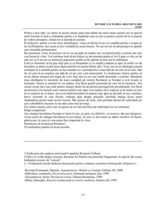 RETORICĂ ŞI TEORIA ARGUMENTĂRII
                                                                                         TEME

Pentru a face faţă, voi aduce în aceste ultime patru luni alături de mine mulţi oameni noi în special
tineri formaţi în ţară şi străinătate pentru a le împărtăşi ceea ce ştiu şi pentru a primi de la ei puncte
de vedere proaspete, soluţii noi şi dorinţă de acţiune.
În încheiere, pentru a evita orice neînţelegere, vreau să declar că nu voi candida pentru a ocupa un
loc în Parlament, nici acum şi nici vreodată de acum înainte. Nu am nevoie să mă protejez în spatele
unei imunităţi parlamentare.
De asemenea, vreau să precizez că nu voi accepta să conduc nici un partid politic existent sau care
s-ar forma în viitor. Voi continua însă să-mi slujesc cu devotament patria şi voi fi gata s-o fac ori de
câte ori va fi nevoie ca interesele poporului român să fie apărate în ţară sau în străinătate.
Cred cu fermitate că îţi poţi sluji ţara şi ca Preşedinte şi ca simplu cetăţean şi sper că astfel voi da
încredere şi altora că pot lucra după puterile lor pentru binele ţării. N-aş vrea să se înţeleagă această
renunţare la a candida pentru un nou mandat ca o nemulţumire a mea faţă de cei care m-au ales, faţă
de cei care m-au susţinut sau faţă de cei pe care i-am reprezentat. Le mulţumesc tuturor pentru că
mi-au dăruit imensul privilegiu de a-mi sluji ţara în cea mai înaltă demnitate a statului. Mandatul
meu, desfăşurat în momente de mare cumpănă ale istoriei României şi Europei a avut reuşite şi
nereuşite. Istoria şi oamenii le vor judeca. Am făcut greşeli personale pe care mi le recunosc. Am
crezut că pot face mai mult pentru oameni decât mi-au permis prerogativele prezidenţiale Am făcut
promisiuni şi în numele unor oameni politici care apoi n-au înţeles să le respecte şi de multe ori nici
să se respecte pe ei înşişi. Am avut multă încredere în oameni care apoi au dovedit că nu o meritau.
Intr-o societate în care fiecare vorbeşte doar despre greşelile celorlalţi înţeleg să-mi asum
răspunderea pentru toate aceste lucruri. Mai presus de toate, sunt profund afectat de suferinţele pe
care schimbările necesare le-au adus celor mai nevoiaşi.
Cer iertare tuturor celor care au sperat că vor trăi mai bine dar suferinţele lor au continuat.
Dragi compatrioţi!
Am câştigat încrederea Europei şi lumii în noi, cu greu, nu definitiv, cu rezerve, dar am câştigat-o.
Avem acum de câştigat încrederea în noi înşine, în ceea ce am reuşit cu atâtea sacrificii să facem,
până acum, în ceea ce vom putea face împreună în viitor.
Dumnezeu să ocrotească România!
Vă mulţumesc pentru că m-aţi ascultat.




1.Traducerea din engleza americană îi aparţine Romanei Tulbure.
2.Fără a fi vorba despre cenzură, discursul lui Patton este prezentat fragmentar, în special din cauza
limbajului excesiv de “colorat”.
3. Următoarele lucrări dedicate discursului politic românesc constituie bibliografie obligatorie :

-Rovenţa-Frumuşani, Daniela, Argumentarea. Modele şi strategii, Editura All, 2000
-Sălăvăstru, constantin, Discursul puterii, Institutul european, Iaşi, 1999
-Alexandrescu, Sorin, Paradoxul român, Editura Humanitas, 1998
-Mihai, Gheorghe, Retorica tradiţională şi retorici moderne, Editura All, 1998



                                                   123
 