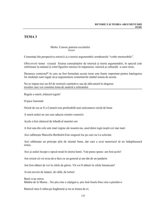 RETORICĂ ŞI TEORIA ARGUMENTĂRII
                                                                                          TEME



TEMA 3

                        Motto: Cunosc puterea cuvintelor
                                        Guizot

Comentaţi din perspectiva retoricii şi a teoriei argumentării următoarele “vorbe memorabile”.

Obiectivele temei vizează fixarea cunoştinţelor de retorică şi teoria argumentării, în special cele
referitoare la statutul şi rolul figurilor retorice în impunerea -istorică şi culturală –a unor texte.

Deoarece contextul* în care au fost formulate aceste texte este foarte important pentru înţelegerea
lor studenţii sunt rugaţi să-şi argumenteze comentariile ţinând seama de acesta.

Nu se impun nici un fel de restricţii cantitative sau de altă natură în alegerea
textelor care vor constitui tema de analiză a referatului.

Regele a murit, trăiască regele!

O pace înarmată

Oricât de rea ar fi o Cameră este preferabilă unei anticamere oricât de bune

A murit astăzi un om care aducea cinstire omenirii.

Acela a fost cântecul de lebedă al marelui om

A fost una din cele ami mari regine ale noastre-nu, unul dntre regii noştri cei mai mari

Aici odihneşte Marcelin Berthelot.Este singurul loc pe care nu l-a solicitat.

Aici odihneşte un principe plin de intenţii bune, dar care a avut nenorocul să nu îndeplinească
nimic.

Aici şi astăzi începe o epocă nouă în istoria lumii. Veţi putea spune: am fost acolo!

Am crezut că voi avea de-a face cu un general şi am dat de un jandarm

Am fost alături de voi în zilele de glorie. Vă voi fi alături în zilele întunecate!

Avem nevoie de lanţuri, de călăi, de torturi

Banii n-au miros
Bătălia de la Marna…Nu ştiu cine a câştigat-o, ştiu însă foarte bine cine a pierdut-o

Bunicul meu îi iubea pe hughenoţi şi nu se temea de ei;

                                                    124
 