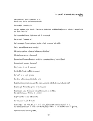 RETORICĂ ŞI TEORIA ARGUMENTĂRII
                                                                                         TEME

Tatăl meu nu-I iubea şi se temea de ei;
Eu nici nu-I iubesc, nici nu mătem de ei.

Ce am scris, rămâne scris

Ce este starea a treia? Totul. Ce a fost ea până acum în orânduirea politică? Nimic.Ce anume cere
ea? Să devină ceva.

Ce frumoasă e Franţa, cât de mare, cât de generoasă.

Ce vremuri! Ce moravuri!

Cei care nu pot fi guvernaţi prin justiţie trebuie guvernaţi prin sabie.

Cei ce scot sabia, de sabie vor pieri.

Cât o să ne mai pui răbdarea la încercare, Catilina?

Clericalismul, acesta e duşmanul!

Comunismul înseamnă puterea sovietelor plus electrificarea întregii Rusii.

Comunismul, acesta e duşmanul!

Cred pentru că este de necrezut

Crezând în Franţa cred într-o minune

Cu “dar” nu se poate guverna

Cu cât se schimbă, cu atât rămâne la fel

Dacă înaintez, urmaţi-mă; dacă dau înapoi, omorâţi-mă; dacă mor, răzbunaţi-mă!

Dacă n-aş fi Alexandru aş vrea să fiu Diogene.

Dacă nu am harul Domnului, voiască Dumnezeu să mi-l dea.
Iar dacă îl am, deie Domnul să-l păstrez

Daţi Cezarului ce este al Cezarului

De vrei pace, fii gata de război

Democraţia e fată bună, dar, ca să nu te-nşele, trebuie să faci zilnic dragoste cu ea.
De vreme ce episcopii au inimi slabe de fete, fetele trebuie să aibă mândre inimi de episcopi.

Drăcia asta care se numeşte ONU

                                                   125
 