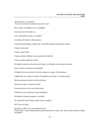 RETORICĂ ŞI TEORIA ARGUMENTĂRII
                                                                                        TEME


 Dumnezeule, ce eveniment!
-Nu este un eveniment, doamnă, este doar o ştire!

Du-te, du-te, şi întâmple-se ce s-o întâmpla!

Este mai mare mort decât viu.

Este o răzmeriţă?-nu, Sire, o revoluţie!

Eu mă duc, dar statul va dăinui mereu.

Forma de guvernământ a Franţei este o monarhie absolută temperată de cântece

Franţa e o persoană

Franţa, numai Franţa

Franţa a pierdut o bătălie, ea nu a pierdut însă războiul!

Istoria va judeca judecata voastră

În Anglia Camerele au ţinut seama de Rege, la noi Regele a ţinut seama de camere.

Încă o victorie ca aceasta şi sunt pierdut!

În Statele Unite sunt treizeci şi două de religii şi un singur fel de mâncare

Luptăm între noi, romani cu romani. Învingători sau învinşi, ne vitregim patria!

Mai bine primul aici decât al doilea la Roma.

Meseria de rege e o meserie de câine

N-au uitat nimic şi nici n-au învăţat nimic.

Neînfricare şi iar neînfricare, mereu neînfricare

Niciodată nu trebuie să spunem :niciodată!

Nu vă pot oferi decât sânge, trudă, lacrimi şi sudoare.

Ori Cezar, ori nimic!

Pacifiştii se află în Vest, eurorachetele în Est
Puteţi înşela o vreme întregul popor; puteţi înşela mereu o parte a lui; dar nu puteţi înşela tot timpul
tot poporul

                                                    126
 