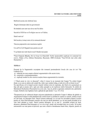 RETORICĂ ŞI TEORIA ARGUMENTĂRII
                                                                                         TEME


Războiul acesta este războiul meu

Regele domneşte (dar) nu guvernează

Să rămână cum sunt sau să nu mai fie deloc

Secolul al XXI-lea va fi religios sau nu va fi deloc.

Statul sunt eu!

Stă locului şi totuşi simt că îşi urmează drumul

Tăcerea popoarelor este mustrarea regilor

Un cal!Un Cal! Regatul meu pentru un cal!

V-aş lăuda mai mult dacă m-aţi fi lăudat mai puţin

*Vezi Francois Bluche, De la Cezar la Churchill. Vorbe memorabile explicate în contextul lor
istoric, Ediţia a II-a, Editura Humanitas, Bucureşti, 2000 (Colecţia “Top H-Cele mai citite cărţi
Humanitas”)


TEMA 4

Pornind de la fragmentele excerptate din romanul postmodernist Insula din ziua de ieri *de
Umberto Eco:
a) redactaţi un eseu asupra schemei argumentative din aceste texte;
b) construiţi o contraargumentare;
c) explicaţi modul în care retorica susţine latura argumentativă a textului.

<<“Dacă acum tu vrei, te răsuceşti”, chiar îi zisese la un moment dat Caspar.”Tu cobori braţul
drept, ca şi cum ar atârna sub corpul tău, ridici uşor umărul stâng, şi iată că te afli cu burta în jos!”
Nu specificase că în timpul acestei mişcări trebuia să-ţi ţii respiraţia, dat fiind că te pomeneşti cu
faţa sub apă şi anume sub o apă care atâta aşteaptă ca să exploreze nările Intrusului. În cărţile de
Mechanică Hydraulico-Pneumatică nu scria asta. Aşa că, printr-o ignoratio entelechi de-a părintelui
Caspar, Roberto mai înghiţise încă o găleată de apă sărată.>>[ p. 311-312]

“Începuseră iar să vorbească despre mişcarea pământului şi părintele Caspar îi dăduse de gândit cu
Argumentul Eclipsei.Luînd pământul din centrul lumii şi punând în centrul ei soarele, trebuie să pui
ori sub lună, ori deasupra lunii. Dacă-l punem dedesupt, n-o să mai fie niciodată eclipsă d esoare
pentru că, luna fiind deasupra soarelui sau mai jos decât pământul, n-o să mai poată nicodată să se
vâre între pământ şi soare. Dacă-l punem deasupra, nu va mai fi niciodată eclipsă de lună,
deoarece, pământul fiind deasupra ei, n-o să se mai poată vârî nicodată între ea şi soare. Şi în plus
astronomia n-ar mai putea să prezică, aşa cum a făcut-o întotdeauna foarte bine, elipsele, pentru că


                                                   127
 