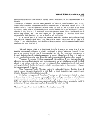 RETORICĂ ŞI TEORIA ARGUMENTĂRII
                                                                                         TEME

ea îşi rostuieşte calculele după mişcările soarelui, iar dacă soarele nu s-ar mişca, toată munca ei ar fi
în zadar.
Să luăm apoi argumentul Arcaşului. Dacă pământul s-ar învârti la fiecare douzeci şi patru de ore,
când se trage o săgeată drept în sus, acesat ar cădea la apus, la multe mile distanţă de cel ce a
tras-o. Asta ar fi ca şi cu Argumentul Turnului. Dcaă s-ar lăsa să cadă o greutate de pe latura
occidentală a unui turn, ea n-ar tebui să cadă la poalele construcţiei, ci mult mai încolo, şi deci n-
ar tebui să cadă vertical, ci în diagonală, pentru că între timp turnul (odată cu pământul s-ar fi
mişcat spre răsărit. Însă cum toată lumea ştie din experienţă că greutatea aceea cade
perpendicular, iată că mişcarea terestră se dovedeşte a fi vorbă goală.
         Ca să nu mia spunem de Argumentul Păsărilor, care, dacă pământul s-ar roti în cuprinsul
unie zile, n-ar putea niciodată, atunci când zboară, să se împotrivească rotirii lui, nici dacă ar fi
obosite.Pe când noi vedem foarte bine că, chiar dacă mergem călare în direcţia soarelui, orice pasăre
ne ajunege din urmă şi ne lasă. )”


        “Părintele Caspar îl lăsă să se lenevească şi profita de asta ca să-i spună de-a fir a păr
celelalte argumente ale lui împotriva mişcării pământului. In primis, Argumentul Soarelui. Acesta,
dacă ar sta nemişcat, iar noi, exact la jumătatea zilei l-am privi din centrul unei camere printr-o
fereastră şi pământul s-ar învârti cu iuţeala cu care se spune – şi-I cale lungă de făcut ca să realizeze
o rotire completă în douzeci şi patru d eore- într-o clipită soarela ar dispărea din vederea noastră.
        Venea apoi Argumentul Grindinei. Aceasta cade câteodată timp de o oră încheiată, dar, chit
că norii se duc spre răsărit sau spre apus, spre miazănoapte sau spre miazăzi, nu acoperă niciodată
câmpia pe mai mult de douăzeci şi patru sau treizeci de mile. Însă dacă pământul s-ar învârti, atunci
norii cu grindină ar fi duşi de vânt împotriva mişcării acestuia, ar trebui să dea grindină pe cel puţin
trei-patru sute de mile de câmpie.
        Urma Argumentul Norilor Albi, care plutesc în văzduh când vremea-I liniştită, şi par să
meargă pururea cu aceeaşi încetineală; pe când, dacă s-ar învârti pământul, cei ce s educ spre apus
ar trebui să meargă cu o iuţeală nemaipomenită.
        Se încheia cu Argumentul Animalelor Terestre, care din instinct ar trebui să se mişte
totdeauna către orient, ca să urmeze mişcarea pământului care le guvernează; şi-ar trebui să arate
mare aversiune ca să se mişte către occident, fiindcă ar simţi că asta-I o mişcare contra naturii.
Roberto accepta pentru puţin timp toate argumentele acelea, însă pe urmă nu le mai putea înghiţi şi
se împotrivea la toată ştiinţa aceea cu al său Argument al Dorinţei.” [p.318]

*Umberto Eco, Insula din ziua de ieri, Editura Pontica, Constanţa, 1995




                                                  128
 
