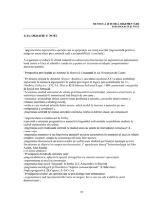 RETORICĂ ŞI TEORIA ARGUMENTĂRII
                                                                            BIBLIOGRAFIE ŞI NOTE


BIBLIOGRAFIE ŞI NOTE



1
 Argumentarea reprezintă o operaţie care se sprijină pe un enunţ acceptat (argumentul), pentru a
atinge un enunţ situat pe o anumită scală a acceptabilităţii (concluzia).

A argumenta se reduce în ultimă instanţă la a adresa unui interlocutor un argument (un raţionament
bun) pentru a-l face să admită o concluzie şi pentru a-l determina să adopte comportamente
adecvate acesteia.
2
    Perspectivă privilegiată de Aristotel în Retorică şi nuanţată în Ad Herennium de Cicero.
3
  Pe direcţia iniţiată de Aristotel (Topice, Analitice), cercetarea secolului XX va aduce contribuţii
importante la studierea argumentării în cadrul privelegiat al logicii prin contribuţiile lui C.L.
Hamblin, Fallacies, 1970, J.A. Blair şi R.H.Johnson, Informal Logic, 1980 (promotorii conceptului
de logică non formală).
4
  Semiotica- studiul sistemelor de semne şi al transmiterii semnificaţiei (semiotica semnificării şi
semiotica comunicării) armonizează trei direcţii de cercetare :
-semantica- având drept obiect controversata problemă a sensului, a relaţiilor dintre semne şi
referenţi (realitatea extralingvistică);
-sintaxa- care studiază relaţiile dintre semne, adică modul de inserare a semnelor pe axa
sintagmatică a combinării ;
-pragmatica centrată pe studiul utilizării sistemului limbii în diferite situaţii de comunicare
5
  Argumentarea ca macro-act de limbaj
reprezintă o orientare pragmatică ce acoperă în lingvistică o diversitate de probleme studiate în
cadrul următoarelor discipline:
-pragmatica conversaţională centrată pe studiul unui caz aparte de interacţiune comunicativă -
conversaţia.
-pragmatica enunţiativă sau lingvistica enunţării axată pe caracteristicile enunţului şi analiza relaţiei
emiţător/ receptor/ situaţie de comunicare) (Emile Benveniste);
-pragmatica ilocuţionară sau teoria actelor de vorbire care studiază preferenţial tipologia actelor
ilocuţionare şi efectele lor asupra interlocutorului; (“ speech-acts theory” în terminologia lui John
Austin, John Searle)
(vezi şi nota următoare)
6
  Principalele direcţii de cercetare sunt :
-pragma-dialectica, aplicată în special dialogurilor cu carcater normativ-prescriptiv
-argumentarea şi analiza conversaţiei
-pragmatica lingvistică “integrată” în limbă (J.C.Anscombre, O.Ducrot)
-pragmatica sociologică şi filozofică a “acţiunii comunicaţionale” (J.Habermas)
-logica pragmatică (G.Vignaux, J.-B.Grize)
7
  Principalele niveluri de opoziţie care se pot distinge sunt următoarele:
- argumentarea lasă receptorului libertatea de alegere, lucru care nu este valabil în cazul
demonstraţiei ;


                                                   130
 