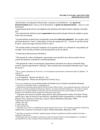 RETORICĂ ŞI TEORIA ARGUMENTĂRII
                                                                                       BIBLIOGRAFIE ŞI NOTE


-demonstraţia se încadrează în obiectivitate, concluzia ei este definitivă : vezi quod erat
demonstrandum (qed) “ceea ce era de demonstrat” şi quod erat demonstrantum “ceea ce s-a de
demonstrat”
- argumentarea poate deveni convingătoare prin utilizarea unor figuri retorice (repetiţie, insistenţă
etc.)
8
  Este important de subliniat că prin argumentare dezacordul anticipat (intuit) de emiţător şi poate
fi prevenit sau eliminat.
9
 Această definiţie acoperă sfera conceptuală a termneului inferenţa silogistică . De exemplu: dacă
mă întreb dacă toţi A sunt C şi dacă găsesc în baza de enunţuri [E1,E2…] că toţi A sunt B şi că toţi
B sunt C, atunci pot trage concluzia că toţi A sunt C.
10
  Pe această situaţie se bazează constatarea că, în general, pentru ca o calomnie în viaţa politică, de
exemplu să fie crezută ea trebuie să fie înconjurată de un pic de adevăr.
11
     Există însă şi discursuri pur informative.
12
  Din punctul de vedere al dialogului, argumentarea eset specifică orice discurs produs într-un
context de dezbatere orientată de o întrebare/problemă.
13
  Din punctul de vedere al monologului argumentarea reprezintă orice discurs analizabil după
termenii schemei argumentative minimale : date-concluzie prin intermediul inferenţei (sau a “legii
de trecere”)
14
  De ex., pentru a demonstra că “X este om”, se invocă popoziţii (re)cunoscute ca adevărate de tipul “X gîndeşte”, “X
vorbeşt etc.”
15
  Predicatele pot fi:
1.cu un argument : Socrate este filozof ; f(x)
2. două argumente : Platon este discipolul lui Socrate; f(x,y)
16
   Caz în care îndeplineşte rolul de termen-martor al formării sau al evoluţiei conceptului desemnat.
17
   Unele pot avea caracaâter sofistic, cvasiparadoxal etc.
18
   Argument dezvoltat pentru prima dată de filozoful scolastic Sfîntul Anselm. Acest argument reprezenta o încercare de
a dovedi că existenţa conceptului de Dumnezeu implică cu necesitate existenţa lui Dumnezeu. “căci poate fi conceput
că există ceva ce nu poate fi gândit ca neexistent, care este mai mare decât ceea ce poate fi gândit ca neexistent”.
Problema a fost reluată din diverse perspective de Descartes, Kant, Frege.
19
  Argument care încerca să susţină ideea potrivit căreia din punctul de vedere al lui Kant “binele
suprem este o stare de lucruri în care fericirea e distribuită riguros proporţional cu virtutea morală”
[Antony Flew, Dicţionar de filozofie şi logică, Editura Humanitas, Bucureşti, 1999].
20
   Raţionament formulat de Descartes :
1.Dubito, ergo cogit.
2. Cogito, ergo sum.
3. Sum, ergo Deus est.
21
   Argument care se referă la “credibilitatea percepţiei obiectelor fizice reale”. Vezi formularea propusă de B.Russell în
Antony Flew, Dicţionar de filozofie şi logică, Editura Humanitas, Bucureşti, 1999 .
22
   unul dintre cei termeni ai clasificării tripartite (propuse de Kant) în problema încercărilor posibile de dovedire a
existenţiei lui Dumnezeu.
23
   Raţionament prin care, din faptul că sensul unui cuvânt este dat prin referire la cazuri pardigmatice se conchide că
este imposibil să nu existe exemple de lucruri desemnate de cuvântul respectiv


                                                           131
 