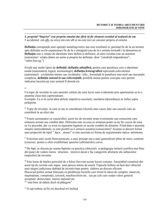 RETORICĂ ŞI TEORIA ARGUMENTĂRII
                                                                           BIBLIOGRAFIE ŞI NOTE


4. propriul “lingvist” este propriu omului dar fără să fie element esenţial al noţiunii de om
5 accidentul :om alb, nu orice om este alb şi nu este nici un carcater propriu al omului

Definiţia corespunde unei operaţii metalingvistice sau este rezultatul ei, pornind fie de la un termen
spre definiţia sa (în expansiune) fie de la o sintagmă (sau de la o unitate textuală ) la denunirea sa
Definiţia este o relaţie de identitate între definit şi definitor, al cărei rezultat este un autonim
(autonimie= relaţia dintre un semn şi propria lui definiţie; dom “catedrală impunătoare”;
“subst.fem.sg.”)

Există mai multe tipuri de definiţii: definiţia ştiinţifică, pentru care parafraza cere o identitate
totală (matematică, logică, terminologii), definiţia lexicografică reprezintă echivalentul
(autonimul) cuvântului-intrare sau cuvântului –titlu , formulată în parafraze mai mult sau mai puţin
complexe, definiţia ostensivă sau referenţială, posibilă numai pentru concepte care permit
indicarea lucrului pe care semnul îl denotă etc.

44

Un topic de inventie in care anumite calitati ale unui lucru sunt evidentiate prin apartenenta sa la o
anumita clasa mai cuprinzatoare.
Exemplu: Ca si in cazul altor delicte impotriva societatii, murdaria (dezordinea) ar trebui aspru
pedepsita.
45
  Topic de invenţie. in care se iau in considerare efectele unei cauze date sau cauzele care au
contribuit la un efect dat.
46
  Foarte asemanator cu cauza/efect, acest loc de invenţie arata evenimente sau consecinte care
urmeaza actiuni sau conditii date. Diferenta este ca ceea ce urmeaza poate sa nu fie cauzat de ceea
ce l-a precedat, dar va avea cu siguranta legatura cu aceste conditii de dinainte. Fiind data o anumita
situatie (antecedentul), ce este posibil sa ii urmeze acesteia (consecinta)? Aceasta ia deseori forma
unei propozitii de tipul ” daca…atunci” si este asociata co forma de argumentatie tipica- entimema.
47
  Folosirea unei zicale binecunoscute, a unui precept sau a unei generalizari pline de miez, continut
(concisa) pentru a oferi credibilitate spuselor (afirmatiilor) cuiva.
48
  De fapt, se discuta pe seama faptului ca practica (obiceiul) si pedagogia imitarii justifica mai bine
din punct de vedere istoric structura retoricii decat o fac categoriile abstracte ale subiectelor
(topicelor) de inventie.
49
   Este lesne de înţeles pericolul de a folosi frecvent aceste locuri comune. Ansamblul constituit din
acest tip de cuvinte este supus unui proces intens de uzură. Topicele trebuie să facă deci obiectul
unei alegeri judicioase dublată de inventivitate pentru elabora un discurs eficient.
Discursul politic actual foloseşte cu predilecţie locurile care trimit la ideea de complot, manevră,
maşinaţiune, conspiraţie, cenzură, machiavelism etc. sau pe cele care susţin valori general
acceptate: democraţie, interes naţional etc.
50
   “mai bine să râdem decît să plângem”

51
     O uşă trebuie să fie ori deschisă ori închisă


                                                     134
 
