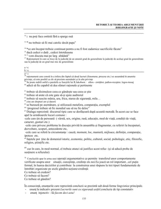 RETORICĂ ŞI TEORIA ARGUMENTĂRII
                                                                                       BIBLIOGRAFIE ŞI NOTE


52
     : nu poţi face omletă fără a sparge ouă
53
     ” nu trebuie să fii mai catolic decât papa”
54
   “ce am început trebuie continuat pentru a nu fi fost zadarnice sacrificiile făcute”
55
   dacă cedezi o dată , cedezi întotdeauna
56
   ” vom discuta mai pe larg altădată”
57
  Raţionament în care se trece de la judecăţi de un anumit grad de generalitate la judecăţi de acelaşi grad de generalitate
sau la judecăţi de un grad mai mic de generalitate

a >c
b >c
a> c
58
   raţionament care constă în a infera din faptul că două lucruri (fenomene, procese etc.) se aseamănă în anumite
privinţe, că este posibil ca ele să prezinte asemănări şi în alte privinţe
59
   Se poate stabili astfel o paralelă cu funcţiile lui R.Jakobson : ethos - emiţător, pathos-receptor, logos-mesaj
60
     adică să fie capabil să dea sfaturi raţionale şi pertinente
61
   trebuie să disimuleze ceea ce gândeşte sau ceea ce ştie
62
   trebuie să arate că este gata să-şi ajute auditorul
63
   trebuie să suscite mânia, ura, frica, starea de siguranţă, mila…
64
     cine are drepturi are şi datorii
65
   se bazează pe asemănare, şi utilizează metafora, comparaţia, exemplul
66
   “progresul trebuie să fie mondial sau să nu fie deloc”
67
   Dialaga reprezintă discursul tipic care se desfăşoară după această metodă. În acest caz se face
apel la următoarele locuri comune :
-cele care ţin de persoană ( vârstă, sex, origine, rasă, educaţie, mod de viaţă, condiţii de viaţă,
caracter, gusturi etc.)
 -cele care privesc problema în discuţie privită în ansamblu şi fragmentar, cu referiri la începuturi,
dezvoltare, scopuri, antecedente etc,
 -cele care se referă la circumstanţe : cauză, moment, loc, manieră, mijloace, definiţie, comparaţie,
ipoteze etc.
68
   faţetele pot ţine de domeniul istoric, economic, politic, cultural, social, psihologic, etic, filozofic,
religios, ştiinţific etc.
69
  caz în care, în mod normal, el trebuie atunci să justifice acest refuz (şi să aducă probe de
susţinere a refuzului)
70
   Concluziile apar în urma unei operaţii argumentative ce permite transferul unor comportamente
verificate asupra unor situaţii, cunoştinţe, credinţe etc.noi.Ea joacă un rol important , cel puţin
formal, în luarea deciziilor şi contribuie la construirea unui răspuns la trei tipuri fundamentale de
întrebări organizate pe axele gândire-acţiune-credinţă:
Ce trebuie să credem?
Ce trebuie să facem?
Ce trebuie să gândim?

În consecinţă, enunţurile care reprezintă concluzii se prezintă sub două forme lingvistice principale.
 - enunţ la indicativ prezent Lucrurile sunt cu siguranţă astfel,concluzie de tip constatativ
 - enunţ injonctiv : Să facem deci asta!
                                                           135
 