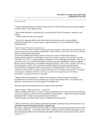 RETORICĂ ŞI TEORIA ARGUMENTĂRII
                                                                                      BIBLIOGRAFIE ŞI NOTE


“Unii S nu sunt P”


80
  Absenţa raţionamentului nu implică absenţa sensului. Astfel, anumite texte pot fi generate după o
anumită “logică” şi pot căpăta un sens.
81
   doar frazele declarative sunt propoziţii; nu sunt propoziţii frazele interogative, imperative sau
volitive
82
   “După aceasta, deci din cauza aceasta”
83
  Acest tip de argument falacios este determinat însă de presiunea unor norme culturale,
semnificaţia numărului 13, a pisicii negre, a oglinzii sparte etc. nu este echivalentă în spaţii
culturale diferite
84
  adică “la unison” fără referire la o lingua franca
85
  Vezi, de exemplu, următorul citat dintr-o lucrare de specialitate care pune în evidenţă deosebiri de terminologie şi de
abordare asupra aceluiaşi subiect (Ionescu-Ruxăndoiu, Liliana (1999) , Conversaţia. Structuri şi strategii,
Editura All Educaţional, Bucureşti)
“Levinson consideră reprezentative pentru analiza discursului cercetări foarte diferite ca
fundamentare teoretică şi ca metodologie, cum ar fi cercetările europene de gramatică a textului
(van Dijk, 1972, 1977; s-ar putea adăuga şi Petofi(ed.), 1979; de Beaugrande, Dressler, 1981 etc.) şi
cele de orientare interacţionistă, referitoare la analiza structurii schimburilor verbale (Coulthard,
Brazil, Sinclair, Montgomery, în Coulthard, Montgomery(eds.), 1981; Labov, Fanshel, 1977 etc.), şi
desemnează prin analiză conversaţională orientarea iniţiată de un grup de etnometodologi
americani (Sacks, Schelgoff, Jefferson, Pomeranz; vezi Schenkein(ed.), 1978). Singurul punct
comun între direcţiile de investigare grupate sub denumirea de "analiză a discursului" îl constituie
recunoaşterea validităţii de discurs coerent şi incoerent, dar modul practic de abordare a
problemelor coerenţei prezintă mari deosebiri. “
86
  Plantin [1996: 88] consideră că :”Motivul de a crede (sau a face) P nu mai este căutat în
exactitatea lui P, în adecvarea sa la realitate aşa cum este sau ar trebui să fie , ci în faptul că este
admis de o persoană care are rolul de garant al exactităţii sale”.

Perelman analizează următoarele forme ale argumentului autorităţii:

-opinia comună : “după cum se ştie” , “se ştie că”
-opinia autorităţii (în materie) ; se pun în valoare personalităţi/surse a căror cunoştinţe în domeniul
ce priveşte subiectul în chestiune sunt considerate ca reper definitiv : “după cum a afirmat laureatul
premiului Nobel”; “după cum se prezintă teoria lui Einstein”;
-tezele filozofiei, ale religiei (dacă susţin şi completează alte argumente).

87
  Plantin [1996: 88 şi urm.] distinge argumentele autorităţii manifestate direct de interlocutor [1] şi
autoritate citată de interlocutor pentru a spusele sale.
Recursul la autoritate este folosit şi atunci când se vorbeşte de experienţa personală (“aceste lucruri
le-am trăit, credeţi-mă…”) sau cînd se face apel la o mărturie directă (Acordaţi-i încrederea, el ştie
bine acest gen de probleme) sau la inocenţa presupusă a auditorului (“nu am experienţa dvs, dar mi
se pare că…”).

                                                          137
 