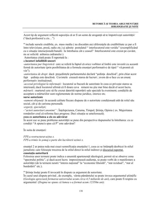 RETORICĂ ŞI TEORIA ARGUMENTĂRII
                                                                            BIBLIOGRAFIE ŞI NOTE


Acest tip de argument reflectă supoziţia că ar fi un semn de aroganţă să te împotriveşti autorităţii/
(“dacă profesorul a zis…”)
88
  include sursele credibile, ex. mass media ( nu discutăm aici diferenţele de credibilitate ce par a fi
între televiziune, presă, radio etc.) şi admite postulatul “ interlocutorul este veridic” (exemplificând
cu o situaţie interacţională banală : la întrebarea cât e ceasul? Interlocutorul este crezut pe cuvânt,
nu se solicită arătarea cadranului ).
 Autoritatea citată poate fi raportată la :
a.locutori infailibili uneori
-autoritatea pur lingvistică care se referă la faptul că orice vorbitor al limbii este investit cu această
formă de autoritate (prin posibilitatea de a formula enunţuri performative de tipul “ vă promit că
vin”).
-autoritatea de drept: dacă preşedintele parlamentului declară “şedinţa deschisă”, prin chiar acest
fapt şedinţa este deschisă. Cuvintele creează starea de lucruri ; avem de-a face cu un enunţ
performativ instituţional;
-accesul privilegiat la informaţii : locutorul se bucură de autoritate în ceea ce priveşte starea sa
interioară; dacă locutorul afirmă că îl doare ceva nimeni nu ştie mai bine decât el acest lucru.
mărturii : martorul cere să fie crezut datorită raportării sale speciale la eveniment; condiţiile de
acceptare a mărturiilor sunt reglementate de norme juridice, istorice etc.
surse autorizate
-oameni obişnuiţi :în această calitate fiecare dispune de o autoritate condiţionată atât de rolul său
social, cât şi de carisma personală;
-experţi, specialişti;
-“actori autoritari anonimi” : Înţelepciunea, Cutuma, Timpul, Ştiinţa, Opinia ( ex. Majoritatea
românilor cred că reforma face progrese. Deci situaţia se ameliorează).
ceea ce autoritatea a zis cu adevărat
În acest caz se pune problema autorităţii se pune din perspectiva răspunsului la întrebarea: cu ce
condiţii “A spune/a spus că P” este adevărat?

În suita de enunţuri:

FPS a restructurat uzina x.
FPS a trimis în şomaj o parte din lucrătorii uzinei x.

enunţul 2 ar putea reda mai exact semnificaţia enunţului 1, ceea ce se întâmplă deobicei în stilul
jurnalistic care foloseşte trecerea de la stilul direct la stilul indirect şi discursul raportat.
conotaţia autoritară
Folosirea unor termeni poate indica o anumită apartenenţă ideologică, permit să se observe zona
“spectrului politic”, şi dacă acest lucru impresionează audienţa, se poate vorbi de o manifestare a
autorităţii (de la termeni neutri “interes naţional” la “economie liberală”, “stat rezidual”, “stat al
bunăstării” etc.).
89
  Ştiinţa însăşi poate fi invocată în dispute ca argument de autoritate.
În cazul unei dispute privind , de exemplu, vârsta pământului se poate invoca argumentul ştiinţific
(Geologia apreciază formarea universului acum circa 4,5 miliarde de ani), care poate fi respins cu
argumentul (Dogma ne spune că lumea s-a format acum 12350m ani).


                                                   138
 