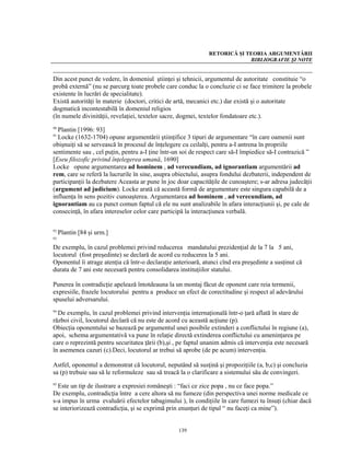 RETORICĂ ŞI TEORIA ARGUMENTĂRII
                                                                            BIBLIOGRAFIE ŞI NOTE


Din acest punct de vedere, în domeniul ştiinţei şi tehnicii, argumentul de autoritate constituie “o
probă externă” (nu se parcurg toate probele care conduc la o concluzie ci se face trimitere la probele
existente în lucrări de specialitate).
Există autorităţi în materie (doctori, critici de artă, mecanici etc.) dar există şi o autoritate
dogmatică incontestabilă în domeniul religios
(în numele divinităţii, revelaţiei, textelor sacre, dogmei, textelor fondatoare etc.).
90
  Plantin [1996: 93]
91
  Locke (1632-1704) opune argumentării ştiinţifice 3 tipuri de argumentare “în care oamenii sunt
obişnuiţi să se servească în procesul de înţelegere cu ceilalţi, pentru a-I antrena în propriile
sentimente sau , cel puţin, pentru a-I ţine într-un soi de respect care să-I împiedice să-I contrazică ”
[Eseu filozofic privind înţelegerea umană, 1690]
Locke opune argumentarea ad hominem , ad verecundiam, ad ignorantiam argumentării ad
rem, care se referă la lucrurile în sine, asupra obiectului, asupra fondului dezbaterii, independent de
participanţii la dezbatere Aceasta ar pune în joc doar capacităţile de cunoaştere; s-ar adresa judecăţii
(argument ad judicium). Locke arată că această formă de argumentare este singura capabilă de a
influenţa în sens pozitiv cunoaşterea. Argumentarea ad hominem , ad verecundiam, ad
ignorantiam au ca punct comun faptul că ele nu sunt analizabile în afara interacţiunii şi, pe cale de
consecinţă, în afara intereselor celor care participă la interacţiunea verbală.

92
     Plantin [84 şi urm.]
93

De exemplu, în cazul problemei privind reducerea mandatului prezidenţial de la 7 la 5 ani,
locutorul (fost preşedinte) se declară de acord cu reducerea la 5 ani.
Oponentul îi atrage atenţia că într-o declaraţie anterioară, atunci cînd era preşedinte a susţinut că
durata de 7 ani este necesară pentru consolidarea instituţiilor statului.

Punerea în contradicţie apelează întotdeauna la un montaj făcut de oponent care reia termenii,
expresiile, frazele locutorului pentru a produce un efect de corectitudine şi respect al adevărului
spuselui adversarului.
94
  De exemplu, în cazul problemei privind intervenţia internaţională într-o ţară aflată în stare de
război civil, locutorul declară că nu este de acord cu această acţiune (p).
Obiecţia oponentului se bazează pe argumentul unei posibile extinderi a conflictului în regiune (a),
apoi, schema argumentativă va pune în relaţie directă extinderea conflictului cu ameninţarea pe
care o reprezintă pentru securitatea ţării (b),şi , pe faptul unanim admis că intervenţia este necesară
în asemenea cazuri (c).Deci, locutorul ar trebui să aprobe (de pe acum) intervenţia.

Astfel, oponentul a demonstrat că locutorul, neputând să susţină şi propoziţiile (a, b,c) şi concluzia
sa (p) trebuie sau să le reformuleze sau să treacă la o clarificare a sistemului său de convingeri.
95
  Este un tip de ilustrare a expresiei româneşti : “faci ce zice popa , nu ce face popa.”
De exemplu, contradicţia între a cere altora să nu fumeze (din perspectiva unei norme medicale ce
s-a impus în urma evaluării efectelor tabagimului ), în condiţiile în care fumezi tu însuţi (chiar dacă
se interiorizează contradicţia, şi se exprimă prin enunţuri de tipul “ nu faceţi ca mine”).


                                                  139
 