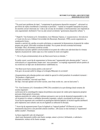 RETORICĂ ŞI TEORIA ARGUMENTĂRII
                                                                            BIBLIOGRAFIE ŞI NOTE



96
  În cazul unei probleme de tipul : “competenţa în gestionarea deşeurilor menajere” , adversarii se
pot folosi de replici insultătoare (“terminaţi cu prostiile”, “sunteţi un incapabil manipulat de presă,
de anumite cercuri interesate etc.”) dar şi de un atac de invalidare a interlocutorului care imprimă un
sens argumentativ dezbaterii (“nici nu ştiţi sensul cuvântului “gestionarea deşeurilor urbane ”).

97
  După Fr. Van Eemeren şi G. Grotendorst, (vezi Mariana Tuţescu, L’argumentation. Introduction
a l’etude du discours, Editura Universităţii din Bucureşti, Bucureşti, 1998), aceste argumente au
următoarele forme :
transfer a sarcinii de a proba ceva prin solicitarea ca oponentul să demonstreze că punctul de vedere
propus este greşit: (Dovediţi existenţa divinităţii. Nu se poate dovedi existenţa/inexistenţa
divinităţii. Deci, divinitatea există/nu există)
radicalizarea eşecului apărării concluzionând că un punct de vedere este adevărat doar în virtutea
faptului că punctul de vedere opus nu a fost susţinut în mod convingător.

“- Vă va fi greu să demonstraţi că nu aţi făcut acest lucru cu intenţie. “

În multe cazuri, acest tip de argumentare ia forma unei “argumentări prin absenţa probei ” ceea ce
echivalează cu o argumentare asupra unei non-cunoaşteri : se respinge argumentul advers pentru că
nu există nici un fapt care să demonstreze valabilitatea sa.

“Aţi făcut acest lucru anume pentru a mă enerva!”
Este grav să acuzaţi astfel în stânga şi în dreapta.Măsuraţi-vă cuvintele!

(Argumentarea prin absenţa probei este redată în special în stilul jurnalistic în următorii termenii :
“Se produce o faptă gravă
În ciuda cercetărilor, vinovaţii sunt liberi.
De fapt, vinovaţii aparţin serviciilor secrete, unor forţe oculte etc. care nu lasă urme”).

98
  Fr. Van Eemeren şi G. Grotendorst (1996:236) consideră că se pot distinge două variante ale
acestui argument :
eschivarea de la constrângerile impuse de probarea unui punct de vedere prin impunerea propriei
persoane drept garant al acestuia;
apărarea punctului de vedere prin mijloace persuasive care nu ţin de domeniul argumentării ci de
cel al punerii în valoare a calităţilor personale (reputaţie, cultură, execelenţă în activitate etc.).
Acest tip de argument este considerat un paralogism datorită faptului că încalcă regulile dezbaterii
prin impunerea unei scheme care nu are legătură cu subiectul în discuţie.
99
  Acest tip de argument poate fi pus în legătură cu “toposul gradual” (O.Ducrot) şi cu toate
fenomenele discursive care prezintă scheme ierarhice . (De aceea se mai numeşte şi “argumentul
dublei ierarhii”, Perelman)

La baza organizării sale stă silogismul :
-dacă toate diamantele nobile sunt foarte scumpe, atunci a fortiori, briliantele, o subclasă a
diamantelor, trebuie să fie foarte scumpe.

                                                   140
 