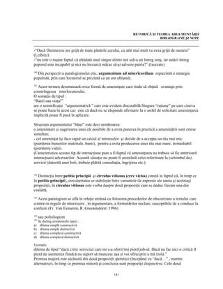 RETORICĂ ŞI TEORIA ARGUMENTĂRII
                                                                             BIBLIOGRAFIE ŞI NOTE


-“Dacă Dumnezeu are grijă de toate păsările cerului, cu atât mai mult va avea grijă de oameni”
(Leibniz)
-”nu este o ruşine faptul că altădată unul singur dintre noi salva un întreg oraş, iar astăzi întreg
poporul este incapabil şi nici nu încearcă măcar să-şi salveze patria?” (Isocrate)

  Din perspectiva paralogismului etic, argumentum ad misericordiam reprezintă o strategie
100

populistă, prin care locutorul se prezintă ca un om obişnuit.
101
   Acest termen desemnează orice formă de ameninţare care tinde să obţină avantaje prin
constrîngerea interlocutorului.
O somaţie de tipul :
“Banii sau viaţa!”
are o semnificaţie “argumentativă ” care este evident discutabilă.Singura “raţiune” pe care cineva
se poate baza în acest caz este că dacă nu se răspunde afirmativ la o astfel de solicitare ameninţarea
implicită poate fi pusă în aplicare.

Structura argumentului “bâtei” este deci următoarea:
o ameninţare şi sugerearea unei căi posibile de a evita punerea în practică a ameninţării sunt emise
simultan;
- cel ameninţat îşi face rapid un calcul al intereselor şi decide de a accepta un rău mai mic
(pierderea bunurilor materiale, banii), pentru a evita producerea unui rău mai mare, iremediabil
(pierderea vieţii).
(Caracteristica acestui tip de interacţiune pare a fi faptul că ameninţarea nu trebuie să fie anterioară
interacţiunii adversarilor. Această situaţie nu poate fi asimilată celei referitoare la (schimbul de)
servicii (datorită unei boli, trebuie plătită consultaţia, îngrijirea etc.).

102
   Distincţia între petitio principii şi circulus vitiosus (cerc vicios) constă în faptul că, în timp ce
în petitio principii , circularitatea se stabileşte între variantele de expresie ale uneia şi aceleiaşi
propoziţii, în circulus vitiosus este vorba despre două propoziţii care se deduc fiecare una din
cealaltă.

  Acest paralogism se află în relaţie strânsă cu folosirea procedeelor de obscurizare a textului care
103

contravin regulii de interzicere , în argumentare, a formulărilor neclare, susceptibile de a conduce la
confuzii (Fr. Van Eemeren, R. Grootendorst :1996)
104
      sau polisilogism
105
      Se disting următoarele tipuri :
a)     dilema simplă constructivă
b)     dilema simplă distructivă
c)     dilema complexă constructivă
d)     dilema complexă distructivă

Exemplu:
dilema de tipul “dacă critic serviciul care mi s-a oferit îmi pierd job-ul. Dacă nu fac nici o critică îl
pierd de asemenea fiindcă nu suport să muncesc aşa şi voi sfîrşi prin a mă izola ”
Premisa majoră este alcătuită din două propoziţii ipotetice (începând cu “dacă…” , numite
alternative), în timp ce premisa minoră şi concluzia sunt propoziţii disjunctive. Cele două

                                                   141
 