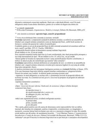 RETORICĂ ŞI TEORIA ARGUMENTĂRII
                                                                           BIBLIOGRAFIE ŞI NOTE


alternative antrenează consecinţe neplăcute. Dacă este o adevărată dilemă, vom fi în mod
obligatoriu atinţi d euna dintre alternative, pentru că va trebui să alegem una dintre ele.
106
      sau conectiv argumentativ
107
      D.Rovenţa-Frumuşani, Argumentarea. Modele şi strategii, Editura All, Bucureşti, 2000, p.92
108
      este sinonim cu termenii operator logic, conectiv propoziţional
109
   Trebuie făcută distincţia între coerenţă şi coeziune textuală .
Coerenţa reprezintă o componentă esenţială în definirea textului; se referă la un ansamblu de
trăsături care asigură unitatea semantică a unui şir depropoziţii/fraze , astfel încât acestea să
formeze o unitate din punctul de vedere al semnificaţiei.
Condiţiile pentru ca un set de propoziţii/fraze să aibă coerenţă semantică (să constituie astfel un
text), sunt(T.van Dijk, 1972, E. Vasiliu, 1990 DSL) :
- propoziţiile/frazele trebuie să desemneze aceeaşi realitate lingvistică.
M-am întâlnit cu Ion. El era pe stradă.
Este coerentă semantică numai dacă Ion şi el sunt coreferenţiali, deci dacă propoziţiile presupun o
secvenţă intermediară de tipul : M-am întâlnit cu Ion. El, adică Ion, era pe stradă.
-Sensul global al textului nu reprezintă exclusiv suma asemnificaţiilor frazelor constituente, ci
trebuie să aducă un plus de semnificaţie aşa-numitul “plus semantic”.
Coeziunea reprezintă un element definitoriu al conceptului de text ; se referă la un ansamblu de
trăsături care asigură unitatea sintactică a textului prin marcarea legăturii în secvenţa de unităţi
lingvistice (propoziţii, fraze);
A analiza coeziunea unui text presupune înţelegerea acestuia ca o textură [Halliday şi Hasan, 1976:
2] în care fenomene lingvistice diferite asigură simultan continuitatea şi progresia textului.
Factorii de unitate care conferă –în diferite grade-coeziunea textului sunt:
- repetarea, în mod obligatoriu cu acelaşi sens, a elementelor lexicale în propoziţii diferite ale
aceleiaşi secvenţe. S-a constituit un nou guvern. Guvernul îşi propune un program de redresare
economică.
-repetiţia elementelor constitutive:
         Ion…Ion…
-elipse : Guvernul doreşte reforma. Sindicatul, de asemenea. (elipsa verbului doreşte)
-conectorii între fraze :
                  de opoziţie (totuşi -)
                  de cauză/consecinţă (deci, pentru că)
                  de adăugare (în plus, mai mult)
                  de timp (apoi)
-mărci care segmentează textul, revelând configuraţia acestuia :
                  în primul rând,
                  primo, secundo, tertio
                  pe de altă parte
“De o parte, găsim analiza care dă seama de răsturnarea seriei reprezentărilor într-un tablou
inactual, dar simultan de comparaţii, analiza a impresiilor, a reminiscenţei, a a imaginaţiei, a
memoriei, a acestui întreg fond involuntar care este ca o mecanică a imaginii în timp. De cealaltă,
există analiza care dă seama de asemănarea lucurilor…” (vezi Mariana Tuţescu, L’argumentation.
Introduction a l’etude du discours, Editura Universităţii din Bucureşti, Bucureşti, 1998p.112-113)
-inferenţe* care pot fi înscrise în structura lingvistică sau se pot baza pe o cunoaştere enciclopedică.

                                                  142
 