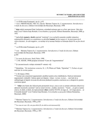 RETORICĂ ŞI TEORIA ARGUMENTĂRII
                                                                                          BIBLIOGRAFIE ŞI NOTE


111
   vezi D.Rovenţa-Frumuşani, op.cit., p.93
112
   vezi J. MOESCHLER, 1985: 62, citat de Mariana Tuţescu în, L’argumentation. Introduction a
l’etude du discours, Editura Universităţii din Bucureşti, Bucureşti, 1998
113
   deja indică momentul final, încheierea, orientând acţiunea spre ce a fost, spre trecut : Ştie deja
totul, (vezi Valeria Guţu Romalo, Corectitudine şi greşeală, Editura Humanitas, Bucureşti, 2000, p.
105)
114
   [adverbele numai şi decât exprimă “restricţia” şi se exclud în anumite condiţii sintactice:
construcţiile afirmative se construiesc cu adverbul numai Au fost numai ei/ Au participat decît
câţiva incorect , în cele negative , cu acelaşi rol şi aceeaşi funcţie se foloseşte decât Nu au fost decât
ei]
115
      vezi D.Rovenţa-Frumuşani, op.cit., p.93

116
   vezi Mariana Tuţescu în, L’argumentation. Introduction a l’etude du discours, Editura
Universităţii din Bucureşti, Bucureşti, 1998
p.295
117
      Les mots du discours, Seuil, Paris, 1990
118
      J.-M. ADAM, 1984b propune termenul “Carre de l’argumentation”
119
      Şi carcaterizează o relaţie orientată P→atunci→Q

  Quintilian, “De institutione oratoria, X, 1, 59, Pliniu cel Tânăr, “Epistolae” 7. Trebuie să spui
120

mult dar în cuvinte puţine

  J.-M.Adam (1984)
121

  Tocmai este conectorul argumentativ predilect pentru orice răstălmăcire, fiind un instrument
122

argumentativ redutabil. Adesea apare un răspuns –clişeu : tocmai, tocmai… care lasă să se
subînţeleagă că faptele invocate de adversar pledează nu pentru concluzia sa ci, dimpotrivă, pentru
concluzia opusă
123
     “chiar este foarte des înlocuit prin pronumele însuşi, ceea ce are ca urmare utilizarea abuzivă şi
adeseori incorectă a acestuia” sunt şi cazuri inverse , ciudate, incorecte : “Acum …cu greu ar putea
cineva, în afară, evident, de reprezentanţii chiar ai ţărilor NATO, să nege că…în Congo pacea… ar
fi triumfat demult” (vezi Valeria Guţu Romalo, Corectitudine şi greşeală, Editura Humanitas,
Bucureşti, 2000)


  Mariana Tuţescu în, L’argumentation. Introduction a l’etude du discours, Editura Universităţii
124

din Bucureşti, Bucureşti, 1998, p.305
125
      Nu vreau să votez (R): este prea dificil (P), de altfel nu mă interesează (Q)

  Mariana Tuţescu în, L’argumentation. Introduction a l’etude du discours, Editura Universităţii
126

din Bucureşti, Bucureşti, 1998, p. 309 :


                                                              144
 