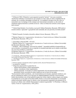 RETORICĂ ŞI TEORIA ARGUMENTĂRII
                                                                                            BIBLIOGRAFIE ŞI NOTE


127
   O.Ducrot [1980, 235]arată că acest argument secund al “primei” “este ceea ce permite
vânzîtorului ambulant, în momentul în care anunţă că va face cadou un stilou cumpărătorilor de
creioane, de a se preface dezamăgit d eclienţii săi : el se gândea la început că are de-a face cu
cunoscători care vor înţelege cît de avantajos este însine preţul creioanelor; şi, din contră, el
simulează surpriza ferictă de a constata că are de –a face cu clienţi mai economi şi mai exigenţi
decît crezuse”

  Valeria Guţu Romalo, Corectitudine şi greşeală, Editura Humanitas, Bucureşti, 2000 arată că
128

această confuzie reprezintă “o greşeală de mult semnalată, dar care persistă şi în limba actuală”.

129
      Michel Foucault, Cuvintele şi lucrurile, editura Univers, Bucureşti, 1996, p.113.

  Mariana Tuţescu în, L’argumentation. Introduction a l’etude du discours, Editura Universităţii
130

din Bucureşti, Bucureşti, 1998, p.311
131
    Anscombre şi Ducrot(1989 : 139-162)
132
    Mariana Tuţescu în, L’argumentation. Introduction a l’etude du discours, Editura Universităţii
din Bucureşti, Bucureşti, 1998p. 313
133
    R.Martin , 1983:36 defineşte “universul de credinţă”: “ansamblul nedefinit al propoziţiilor pe
care un locutor, în momentul în care se exprimă, le consideră adevărate sau le susţine ca adevărate
sau vrea să le acrediteze ca adevărate”
(în Mariana Tuţescu în, L’argumentation. Introduction a l’etude du discours, Editura Universităţii
din Bucureşti, Bucureşti, 1998)
134
    J.-P. Davoine , 1981(citat în Mariana Tuţescu în, L’argumentation. Introduction a l’etude du discours, Editura
Universităţii din Bucureşti, Bucureşti, 1998)
135
     vezi Mariana Tuţescu în, L’argumentation. Introduction a l’etude du discours, Editura Universităţii din Bucureşti,
Bucureşti, 1998)
136
      folosirea repetată şi nejustificată conduce la apariţia ticurilor, discursul fiind punctat de ştii…
137
    cu sensul de “constat”)
138
     Dispoziţia argumentelor se poate face în:
 - ordinea descrescătoare a forţei argumentelor,
 - ordinea crescătoare a forţei argumentelor,
 - ordinea nestoriană –la început şi la sfîrşit argumentele cele mai puternice(aluzie la tactica
      generalului Nestor care punea la mijloc trupele pe care se baza cel mai puţin
“Inconvenientul ordinii crescătoare , este că prezentarea are la început, argumente mediocre, care
pot să-l indispună pe auditor şi să-l facă greu de stăpânit(îndărătnic,refractar). Inconvenientul
ordinii descrescătoare este că lasă auditorul asupra unei ultime impresii, adesea singura care râmâne
în conştiinţa lor şi care poate să fie defavorabilă. Pentru a evita aceste două piedici se recomandă
ordinea nestoriană, menită a pune în valoare a celor mai puternice argumente, prin plasarea lor la
început şi la sfârşit, toate celelalte fiind grupate în mijlocul argumentării.” (C.Perelman, L.Olbrects-
Tyteca, Traité de l’argumentation, 1958, p.661)




                                                                145
 