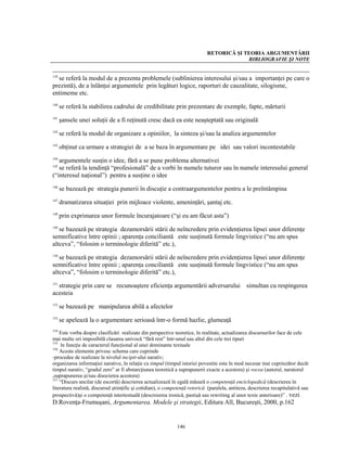 RETORICĂ ŞI TEORIA ARGUMENTĂRII
                                                                                          BIBLIOGRAFIE ŞI NOTE


  se referă la modul de a prezenta problemele (sublinierea interesului şi/sau a importanţei pe care o
139

prezintă), de a înlănţui argumentele prin legături logice, raporturi de cauzalitate, silogisme,
entimeme etc.
140
      se referă la stabilirea cadrului de credibilitate prin prezentare de exemple, fapte, mărturii
141
      şansele unei soluţii de a fi reţinută cresc dacă ea este neaşteptată sau originală
142
      se referă la modul de organizare a opiniilor, la sinteza şi/sau la analiza argumentelor
143
      obţinut ca urmare a strategiei de a se baza în argumentare pe idei sau valori incontestabile
144
   argumentele susţin o idee, fără a se pune problema alternativei
145
   se referă la tendinţă “profesională” de a vorbi în numele tuturor sau în numele interesului general
(“interesul naţional”) pentru a susţine o idee
146
      se bazează pe strategia punerii în discuţie a contraargumentelor pentru a le preîntâmpina
147
      dramatizarea situaţiei prin mijloace violente, ameninţări, şantaj etc.
148
      prin exprimarea unor formule încurajatoare (“şi eu am făcut asta”)
149
   se bazează pe strategia dezamorsării stării de neîncredere prin evidenţierea lipsei unor diferenţe
semnificative între opinii ; aparenţa conciliantă este susţinută formule lingvistice (“nu am spus
altceva”, “folosim o terminologie diferită” etc.),
150
   se bazează pe strategia dezamorsării stării de neîncredere prin evidenţierea lipsei unor diferenţe
semnificative între opinii ; aparenţa conciliantă este susţinută formule lingvistice (“nu am spus
altceva”, “folosim o terminologie diferită” etc.),

  strategie prin care se recunoaştere eficienţa argumentării adversarului simultan cu respingerea
151

acesteia
152
      se bazează pe manipularea abilă a afectelor
153
      se apelează la o argumentare serioasă într-o formă hazlie, glumeaţă
154
    Este vorba despre clasificări realizate din perspective teoretice, în realitate, actualizarea discursurilor face de cele
mai multe ori imposibilă clasarea univocă “fără rest” într-unul sau altul din cele trei tipuri
155
     în funcţie de caracterul funcţional al unei dominante textuale
156
    Aceste elemente privesc schema care cuprinde
-procedee de realizare la nivelul incipit-ului narativ;
organizarea informaţiei narative, în relaţie cu timpul (timpul istoriei povestite este în mod necesar mai cuprinzător decât
timpul narativ; “gradul zero” ar fi abstarcţiunea teoretică a suprapunerii exacte a acestora) şi vocea (autorul, naratorul
,suprapunerea şi/sau disocierea acestora)
157
    “Discurs ancilar (de escortă) descrierea actualizează în egală măsură o competenţă enciclopedică (descrierea în
literatura realistă, discursul ştiinţific şi cotidian), o competenţă retorică (paralela, antiteza, descrierea recapitulativă sau
prospectivă)şi o competenţă intertestuală (descroierea ironică, pastişă sau rewriting al unor texte anterioare)” . vezi
D.Rovenţa-Frumuşani, Argumentarea. Modele şi strategii, Editura All, Bucureşti, 2000, p.162


                                                              146
 
