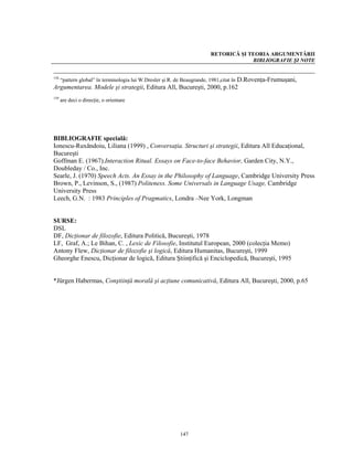 RETORICĂ ŞI TEORIA ARGUMENTĂRII
                                                                                BIBLIOGRAFIE ŞI NOTE


  “pattern global” în terminologia lui W.Dresler şi R. de Beaugrande, 1981,citat în D.Rovenţa-Frumuşani,
158

Argumentarea. Modele şi strategii, Editura All, Bucureşti, 2000, p.162
159
      are deci o direcţie, o orientare




BIBLIOGRAFIE specială:
Ionescu-Ruxăndoiu, Liliana (1999) , Conversaţia. Structuri şi strategii, Editura All Educaţional,
Bucureşti
Goffman E. (1967).Interaction Ritual. Essays on Face-to-face Behavior, Garden City, N.Y.,
Doubleday / Co., Inc.
Searle, J. (1970) Speech Acts. An Essay in the Philosophy of Language, Cambridge University Press
Brown, P., Levinson, S., (1987) Politeness. Some Universals in Language Usage, Cambridge
University Press
Leech, G.N. : 1983 Principles of Pragmatics, Londra –Nee York, Longman


SURSE:
DSL
DF, Dicţionar de filozofie, Editura Politică, Bucureşti, 1978
LF, Graf, A.; Le Bihan, C. , Lexic de Filosofie, Institutul European, 2000 (colecţia Memo)
Antony Flew, Dicţionar de filozofie şi logică, Editura Humanitas, Bucureşti, 1999
Gheorghe Enescu, Dicţionar de logică, Editura Ştiinţifică şi Enciclopedică, Bucureşti, 1995


*Jürgen Habermas, Conştiinţă morală şi acţiune comunicativă, Editura All, Bucureşti, 2000, p.65




                                                      147
 