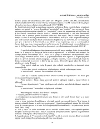 RETORICĂ ŞI TEORIA ARGUMENTĂRII
                                                                                 Curriculum historiae

îşi făcea apariţia într-un car tras de patru catâri albi” (Diogenes Laertios, VIII, 58). Aristotel afirmă
în Sofistul că Empedocle a inventat retorica, iar Zenon dialectica.[vezi M. Marinescu-Himu, Pagini
alese din oratorii greci, Editura pentru literatură, 1969, VIII-IX].
3. Contribuţia importantă la dezvoltarea oratoriei a lui Corax şi Tisias constă în faptul că au intuit
valoarea persusiunii şi “au scos în evidenţă “verosimilul” sau “to eikos” “care se pare că forma
partea cea mai consistentă a tratatului lor; “verosimilul”, care a fost aspru criticat atât de Platon, cât
şi de Aristotel, consta într-o refacere “noetică ”, mentală, a unor situaţii la care n-am fost martori,
refacere care se produce spontan în fiecare dintre noi, după reguli fixe şi valabile pentru toate
minţile. Rezultă de aici că judecătorul se va afla în ipostaza de a-şi da avizul asupra unor fapte pe
care nu le cunoaşte decât prin datele contradictorii ale părţilor şi ale martorilor, iar convingerea pe
care şi-o va forma va fi determinată nu de adevăr, ci de imaginea pe care şi-o conturează de
fiecare dată şi pe care I-o sugerează avocatul priceput, iar în ultimă instanţă verosimilul.[subl.ns.;
vezi şi M. Marinescu-Himu, Pagini alese din oratorii greci, Editura pentru literatură, 1969, XI]

        O anecdotă celebră pentru eficacitatea argumentării îi are ca actori pe Tisias şi maestrul său.
Corax ar fi acceptat să-l înveţe pe Tisias tehnica argumentării în schimbul unei retribuţii dar
condiţia primirii unei retribuţii era ca elevul său să ajungă să stăpânească arta argumentării. Dacă
Tisias câştigă primul săi proces, atunci el îşi plăteşte maestrul; dacă îl pierde, el nu plăteşte pentru
că nu s-a probat eficienţa actului pedagogic.La sfârşitul studiilor, Tisias îi intentează proces lui
Corax susţinând că nu are nici o datorie faţă de acesta. Procesul îi poate aduce lui Tisias ori
pierdere, ori câştig de cauză .
        Prima ipoteză :dacă are câştig de cauză, prin verdictul judecătorilor, nu datorează nimic
maestrului său.
        Cea de-a doua ipoteză : dacă pierde, prin înţelegerea iniţială, nu-I datorează nimic.
        În ambele cazuri Tisias nu-I datorează nimic lui Corax.

        Corax îşi va construi contra-discursul reluând schema de argumentare a lui Tisias prin
inversarea acesteia punct cu punct.
        Prima ipoteză : Tisias cîştigă procesul; potrivit înţelegerii iniţiale , elevul trebuie să
plătească.
        Cea de-a doua ipoteză : Tisias pierde procesul, prin lege va trebui să plătească stagiul de
învăţătură.
        În ambele cazuri Tisias trebuie să-I plătească lui Corax.

        Anecdota poate beneficia de o “lectură” multiplă :
-ca reacţie a judecătorilor în faţa unei aporii;
-ca operaţia majoră a argumentării ( reluarea unui discurs de către un alt discurs, facere şi re-facere
discursivă);şi,
-ceea ce e mai important, la stabilirea ca principală sarcină a argumentării aceea “de a încerca să
descurce situaţiile în care se aplică norme eterogene” (situaţii contradictorii apărute din obligaţiile
ce ţin de contracte private şi se opun deciziilor justiţiei)[Christian Plantin, L’argumentation, Memo,
Seuil, Paris, 1996]
4 Corax şi elevul său Tisias au elaborat Techne retorike, lucrare comună, care cuprindea probabil
trei părţi : exordiu (cu rolul de a-I flata pe judecători), epilogul (rezumatul faptelor) şi agon (termen
metaforic atribuit părţii aflate între exordiu şi epilog).
5. Această noţiune de “”verosimil, posibil, plauzibil” se află în centrul retoricii. Doar verosimilul,
opinia, bunul-simţ pot fi puse în discuţie.Adevărul nu se discută.

                                                   16
 