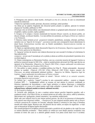 RETORICĂ ŞI TEORIA ARGUMENTĂRII
                                                                                 Curriculum historiae

6. Protagoras este autorul a două lucrări, Antilogiile şi Arta de a discuta, în care se concentrează
metoda lui dialectică.
7.Opera lui cuprindea exordii, peroraţii, discursuri, tetralogii, astăzi pierdute.
Au rămas pe un papirus fragmente din discursul pentru propria sa apărare, apreciat în termeni
elogioşi de Tucidide, publicate în 1907.
Tetralogie este un termen tehnic care desemnează scheme ce grupează patru discursuri: al acuzării,
al apărării, replica acuzării, replica apărării.
8. Gorgias ar fi compus o lucrare menţionată de Isocrate (Despre natură), un discurs pythic, un
discurs olimpic, un discurs funebru . I se mai atribuie de asemenea, un Elogiu al Elenei şi o Apărare
a lui Palamede.
9. Retorica reţine termenii proză gorgianică (simetrii, paralelisme, asonanţe, aliteraţii, perifraze,
metafore etc.) şi “figurile lui Gorgias” : paromoia (cuvinte care corespund în locuri determinate în
două fraze), homoioteleuta (cuvinte care au finalul asemănător), homoiorcatarcta (cuvinte cu
început asemănător).
10. Opera sa cuprinde printre altele discursurile Împotriva lui Eratostene, Împotriva negustorilor de
grâu, Pentru apărarea lui Mantitheos .
11. logograf: scriitor de meserie care redacta discursuri pe care acuzaţii le învăţau şi le declamau în
faţa judecătorilor
synegoros : avocat care îl seconda pe cel ce pleda şi căruia un artificiu de procedură îi permitea să ia
cuvîntul după el.
12. Orator contemporan cu Demostene Eschine, care nu a exercitat meseria de logograf. Cariera sa
politică şi oratorică începe în 348 î.Chr. , când se numără printre adversarii lui Filip, apoi devine un
oponent al lui Demostene. [Împotriva lui Timarh (346 î.Chr.), Asupra ambasadei necredincioase
(343 î.Chr.), Împotriva lui Ctesifon (330 î.Chr.) ].
13. Om politic şi orator atenian, a combătut politica lui Filip II . Printre principalele discursuri
politice se numără Filipicele (351-341 î.Chr), Olinticele (349 Î.Chr), Asupra situaţiei din
Chersones, iar printre principalele pledoarii politice Împotriva lui Midias, Împotriva legii lui
Leptines, Asupra ambasadei necredincioase şi Pentru coroană.
        Filipică a devenit termen comun cu sensul :”discurs violent şi cu caracter acuzator,
pronunţat împotriva unei persoane”
14. Sofiştii (gr.< sophistes “expert”) excelau în arta comunicării publice : oratorie şi dispută.
Conform DFL :“… învăţământul sofistic se rezuma cel mai adesea la retorică, combinată cu
folosirea imprudent de încrezătoare a unei logici primitive şi adesea falacioase- a tertipurilor
argumentative ce aveau să le aducă pentru mult timp sofiştilor o proastă faimă”. (Vezi în DFL:
sofismul leneş, sofismul omului cu mască, sofismul socratic).
15. În Cratylos şi Sofistul .
16. Scrierile sale, publicate, în care a susţinut unirea tuturor grecilor împotriva perşilor, sub o
conducere unică, a lui Filip al II-lea, se remarcă printr-un stil sobru, clar, precis, subtil şi armonios,
fără termeni rari, neologisme, ritmuri ostentative sau metafore strălucitoare.
Ideile sale care reflectă criza în care intrase polisul grecesc, fac din el un precursor al elenismului.
Este autorul unor discursuri celebre - Panegiricul, în care elogiază meritele patriei sale şi Despre
serbările panateene.În viziunea lui Isocrate, educaţia literară şi artistică în sens larg şi formarea
morală sunt strâns legate. Retorica este, din punctul său de vedere, un mijloc de organizare a vieţii
care se bazează pe învăţarea legilor discursului.
Din această perspectivă învăţătura retorică reprezintă o şcoală de stil, de gândire şi de viaţă.Tot ceea
ce suntem datorăm cuvântului : “Dacă trebuie să vorbim pe scurt despre puterea cuvântului vom
constata că nimic din ceea ce a zămislit gândul omului n-ar putea exista dacă n-ar fi cuvântul.

                                                   17
 