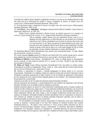 RETORICĂ ŞI TEORIA ARGUMENTĂRII
                                                                                 Curriculum historiae

Cuvântul este călăuza tuturor faptelor şi gândurilor noastre şi cei care au mai multă judecată cu atât
mai mult ştiu să se folosească de cuvânt.”[ Asupra schimbului de bunuri, în Pagini alese din
oratorii greci, Editura pentru literatură, Bucureşti, 1969, p.203].
17. Vezi discursul Asupra schimbului de bunuri, în Pagini alese din oratorii greci, Editura pentru
literatură, Bucureşti, 1969, p.199.
18. Atât Cicero , cât şi Quintilian îmbogăţesc sistemul retoric fără să-l modifice. Acest sistem va
supravieţui până în sec al XIX -lea.
         Pentru Cicero, retorica înseamnă o formă (oratio), un subiect (quaestio) şi o energie (vis
oratoris). Cicero insistă în De oratore, 4, 14 , asupra rolului filosofiei în formarea oratorului :
                         “Să se considere, aşadar, printre cele mai importante lucruri, ceea ce se va
                         înţelege mai bine după aceea, că fără filozofie nu este posibil să se formeze
                         oratorul pe care-l dorim; (pretindem) nu să existe în aceasta chiar toate cele
                         ce-I sunt necesare, ci să-l ajute aşa precum îl ajută gimnastica pe actor; căci
                         lucrurile mici sunt comparate adesea foarte direct cu cele importante. De fapt,
                         nimeni nu poate vorbi mai pe larg şi cu o mai mare bogăţie de idei şi forme
                         de exprimare, de spre subiecte interesante şi variate, fără filozofie.”
19. Quintilian (Marcus Fabius Quintilianus) este autorul unui monumental tratat –12 cărţi- despre
arta retorică (De institutione oratoria).
20. Lucius Annaeus Seneca (numit şi cel Bătrân sau Tatăl) (58-c.41), scriitor roman este şi autorul
unor culegeri de exerciţii oratorice (Declamaţii pe teme juridice, Declamaţii deliberative).
21.Pliniu cel Bătrân, (Caius Plinius Secundus)(23-79) autor, pe lângă opera sa enciclopedică
Istoria naturală, al unui tratat de oratorie (Cei ce învaţă) şi al unei lucrări în opt cărţi despre
Incertitudinile limbajului.
22. Pliniu cel Tânăr (Caius Plinius Caecilius Secundus)(61-114), om politic şi scriitor roman.
Contemporan şi prieten al împăratului Traian. Autor al celor nouă cărţi de scrisori (Epistolarum
libri novem) şi al Panegiricului împăratului Traian.
23. Imitaţia a reprezentat la început o metodă pedagogică în Roma antică şi în curricula
renascentistă. Studenţilor li se dădeau modele de copiat la oricare din nivelurile lingvistice (de la
ortografie la elemente gramaticale, la figuri retorice, la stil, la modele de organizare a discursului)
pe care trebuiau fie să le copieze forma originală pentru un nou conţinut , fie conţinutul original să
fie prezentat într-o nouă formă.
 Intenţia era să ofere un fel de suport de antrenare lingvistică pentru învăţăcei.
Imitaţia reprezenta, de asemenea, o arenă pragmatică în care subiecte de organizare şi de stil erau
discutate simultan şi nu ca entităţi scolastice separate în curricula.
Imitaţia constituia adesea un pericol în calea desăvârşirii educaţionale pentru că putea conduce la
imitaţia servilă a stilului unui singur autor ( Cicero repreznta modelul de predilecţie), sau la erori de
copiere a celor mai proaste trăsături ale unui model (şi, în acest caz, discernământul copiştilor era
foarte important). Marele său merit ,totuşi, a fost să asigure învăţăceilor metode prin care să se
exprime, să integreze informaţia învăţată în direcţii specializate (cum ar fi gramatica şi retorica) şi
să-I orienteze pe studenţi să observe în detaliu metodele lingvistice specifice care au făcut ca
anumite procedee să cunoască un succes remarcabil.
         Un alt deziderat al instrucţiei retorice renascentiste îl reprezenta copia (sau abundenţa de
cuvinte şi expresii). Aceasta poate fi cel mai bine înţeleasă în termenii textului care conferă
termenului faima sa : De duplici copia verborum ac rerum /Asupra dublei abundenţe de idei şi
expresii (Erasmus).Scopul educaţiei retorice renascentiste îl constituia dezvoltarea abilităţilor
învăţăceilor de a descoperi subiecte şi a transpune în formulări adecvate. În cartea lui Erasmus,
învăţăceii învăţau cum să exprime o idee dată într-o mulţime de feluri şi figuri (dezvoltând copia).

                                                   18
 