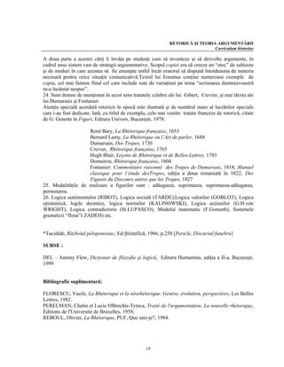 RETORICĂ ŞI TEORIA ARGUMENTĂRII
                                                                                 Curriculum historiae

A doua parte a acestei cărţi îi învăţa pe studenţi cum să inventeze şi să dezvolte argumente, în
cadrul unui sistem vast de strategii argumentative. Scopul copiei era să creeze un “stoc” de subiecte
şi de moduri în care acestea să fie enunţate astfel încât oratorul să dispună întotdeauna de materia
necesară pentru orice situaţie comunicativă.Textul lui Erasmus conţine numeroase exemple de
copia, cel mai faimos fiind cel care include sute de variaţiuni pe tema “scrisoarea dumneavoastră
m-a încântat nespus”.
24. Sunt demne de menţionat în acest sens tratatele celebre ale lui Gibert, Crevier, şi mai târziu ale
lui Dumarsais şi Fontanier.
Atenţia specială acordată retoricii în epocă este ilustrată şi de numărul mare al lucrărilor speciale
care i-au fost dedicate. Iată, cu titlul de exemplu, cele mai vestite tratate franceze de retorică, citate
de G. Genette în Figuri, Editura Univers, Bucureşti, 1978:

                      René Bary, La Rhétorique française, 1653
                      Bernard Lamy, La Rhétorique ou l’Art de parler, 1688
                      Dumarsais, Des Tropes, 1730
                      Crevier, Rhétorique française, 1765
                      Hugh Blair, Leçons de Rhétorique et de Belles-Lettres, 1783
                      Domairon, Rhétorique française, 1804
                      Fontanier: Commentaire raisonné des Tropes de Dumarsais, 1818; Manuel
                      classique pour l’etude desTropes, ediţia a doua remaniată în 1822; Des
                      Figures du Discours autres que les Tropes, 1827
25. Modalităţile de realizare a figurilor sunt : adăugarea, suprimarea, suprimarea-adăugarea,
permutarea.
26. Logica sentimentelor (RIBOT), Logica socială (TARDE),Logica valorilor (GOBLOT), Logica
epistemică, logile deontice, logica normelor (KALINOWSKI), Logica acţiunilor (G.H.von
WRIGHT), Logica contradictorie (St.LUPASCO), Modelul matematic (F.Gonseth), Sistemele
gramaticii “floue”( ZADEH) etc.


*Tucidide, Războiul peloponesiac, Ed.Ştiinţifică, 1966, p.258 [Pericle, Discursul funebru]

SURSE :

DFL – Antony Flew, Dicţionar de filozofie şi logică, Editura Humanitas, ediţia a II-a, Bucureşti,
1999


Bibliografie suplimentară:

FLORESCU, Vasile, La Rhétorique et la néorhétorique. Genèse, évolution, perspectives, Les Belles
Lettres, 1982.
PERELMAN, Chaïm et Lucie Olbrechts-Tyteca, Traité de l'argumentation. La nouvelle rhétorique,
Éditions de l'Université de Bruxelles, 1958;
REBOUL, Olivier, La Rhétorique, PUF, Que sais-je?, 1984.




                                                   19
 