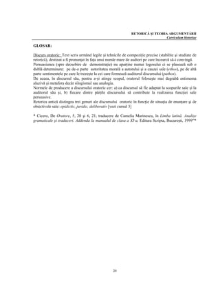RETORICĂ ŞI TEORIA ARGUMENTĂRII
                                                                               Curriculum historiae

GLOSAR:

Discurs oratoric: Text scris urmând legile şi tehnicile de compoziţie precise (stabilite şi studiate de
retorică), destinat a fi pronunţat în faţa unui număr mare de audtori pe care încearcă să-i convingă.
Persuasiunea (spre deosebire de demonstraţie) nu aparţine numai logosului ci se plasează sub o
dublă determinare: pe de-o parte autoritatea morală a autorului şi a cauzei sale (ethos), pe de altă
parte sentimentele pe care le trezeşte la cei care formează auditorul discursului (pathos).
De aceea, în discursul său, pentru a-şi atinge scopul, oratorul foloseşte mai degrabă entimema
aluzivă şi metafora decât silogismul sau analogia.
Normele de producere a discursului oratoric cer: a) ca discursul să fie adaptat la scopurile sale şi la
auditorul său şi, b) fiecare dintre părţile discursului să contribuie la realizarea funcţiei sale
persuasive.
Retorica antică distingea trei genuri ale discursului oratoric în funcţie de situaţia de enunţare şi de
obiectivele sale: epidictic, juridic, deliberativ [vezi cursul 3]

* Cicero, De Oratore, 5, 20 şi 6, 21, traducere de Camelia Marinescu, în Limba latină. Analize
gramaticale şi traduceri. Addenda la manualul de clasa a XI-a, Editura Scripta, Bucureşti, 1999”*




                                                  20
 