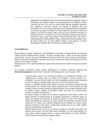 RETORICĂ ŞI TEORIA ARGUMENTĂRII
                                                                              RETORICA CLASICĂ

                       îndrăzneala ta neînfrânată? Oare nu te-au impresionat deloc garda de noapte a
                       Palatinului, nici străjile oraşului, nici teama poporului, nici adunarea tuturor
                       oamenilor de bine, nici acest loc foarte întărit destinat şedinţelor senatului,
                       nici chipurile şi privirile acestora? Nu înţelegi că planurile tale sunt
                       descoperite? Nu vezi că deja conspiraţia ta este împiedicată prin cunoaşterea
                       ei de către toţi aceştia? Consideri că vreunul dintre noi nu ştie ce ai făcut azi-
                       noapte, ce ai făcut ieri noapte, unde ai fost, pe cine ai chemat la întrunire, ce
                       hotărâri ai luat? O, ce timpuri! O,ce moravuri!Senatul cunoaşte aceste lucruri,
                       consulul le vede, acesta totuşi trăieşte! Trăieşte? Ba mai mult, vine chiar în
                       senat, participă la şedinţa publică, alege şi desemnează din ochi pentru omor
                       pe fiecare dintre noi; noi însă, bărbaţi curajoşi, avem impresia că facem
                       destul pentru republică dacă evităm furia şi armele acestuia.”


Genul deliberativ

Numit adesea şi oratorie “legislativă”, genul deliberativ a fost legat la început exclusiv de modul de
vorbire specific mediilor/claselor politice. Aristotel considera patru topice de invenţie speciale
caracteristice , care ţin de oratoria deliberativă situate pe axele: bine, rău, avantajos, dezavantajos.
Oratoria deliberativă cuprindea în perioada clasică orice comunicare situată pe o poziţie pentru sau
împotriva unei acţiuni (viitoare) .
Orientarea spre viitor a genului deliberativ reprezenta de fapt proiecţia acţiunii unor legi sau acţiuni
politice11.

Un exemplu semnificativ pentru oratoria deliberativă îl constituie următorul fragment din
Discursului inaugural rostit de John F. Kennedy la Washington D.C. pe 20 ianuarie 1961:

               “Suntem astăzi martori nu la victoria unui partid, ci la sărbătorirea libertăţii, care
               simbolizează în acelaşi timp un sfârşit şi un început, o înnoire precum şi o
               schimbare. Am jurat în faţa voastră şi a Celui Atotputernic acelaşi solemn jurământ
               pe care l-au depus şi înaintaşii noştri acum un secol şi trei sferturi în urmă.
               Lumea s-a schimbat mult de atunci. Pentru că, acum, omul deţine în mâinile sale de
               muritor puterea de a înlătura toată sărăcia umană precum şi toate formele de viaţă
               umană. Şi totuşi, aceeaşi credinţă revoluţionară pentru care au luptat înaintaşii noştri
               ne animă şi astăzi, credinţa că drepturile omului sunt date nu de generozitatea
               statului ci de mâna lui Dumnezeu.
               Nu putem îndrăzni să uităm că noi suntem moştenitorii acelei dintâi revoluţii. Să
               lăsăm cuvântul să meargă înainte şi să spunem, prietenilor şi semenilor noştri, că
               torţa a fost predată noii generaţii de americani, născuţi în acest secol, domoliţi de
               război, disciplinaţi de o pace grea şi amară, mândri de moştenirea trecutului şi fără
               dorinţa de a fi martori sau a permite dispariţia acestor drepturi ale omului cărora
               naţiunea noastră le-a fost mereu credincioasă şi pentru care şi noi, astăzi, luptăm
               acasă şi pretutindeni în această lume.
               Poporul trebuie să ştie, fie că ne vrea binele sau răul, că vom plăti orice preţ, vom
               suporta orice povară, vom face faţă tuturor greutăţilor, ne vom ajuta prietenii, ne
               vom opune oricărui duşman pentru a asigura supravieţuirea şi victoria libertăţii.
               Pentru aceasta şi multe altele ne angajăm solemn.

                                                   23
 