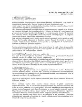 RETORICĂ ŞI TEORIA ARGUMENTĂRII
                                                                                RETORICA CLASICĂ

4. MEMORIA (MEMORIA)
5. DECLAMAREA (PRONUNTATIO)

Canoanele retoricii clasice priveau atât actul enunţării (memoria şi pronuntatio), cât şi regulile de
construcţie ale enunţului, adică discursul propriu-zis (inventio, dispositio,elocutio).
Aceste categorii erau folosite în analiza critică a discursului şi ofereau modele în educaţia retorică
ce viza însuşirea regulilor de generare a discursului.
De-a lungul secolelor tratatele de retorică au pus în evidenţă aceste cinci categorii dar au favorizat
un tratamentul lor inegal dintr-o dublă perspectivă : calitativă şi cantitativă . Astfel, memoria şi
pronuntatio au primit mai puţină atenţie. Categoria inventio a reprezentat domeniul de intersecţie
între retorică şi dialectică din punctul de vedere al încadrării în sistemul pedagogic. În competiţia
dintre aceste discipline, retorica a fost redusă adesea la elocuţio.
Deşi cele cinci canoane ale retoricii acoperă zone de interes în pedagogia retorică, acestea nu pot fi
înţelese doar în cadrul educaţional al disciplinei retorice. Tratatele de retorică se opresc de
asemenea asupra resurselor abilităţilor retorice specifice şi asupra tipurilor de exerciţii retorice
concepute să promoveze aptitudinile lingvistice.

Retorica antică a impus o viziune conform căreia textul trebuie să fie pus în valoare de un ansamblu
de elemente de la cele lingvistice, gramaticale, oratorice până la cele non-verbale cum ar fi mimica,
gestica, aspectul fizic sau vestimentaţia retorului.

1. INVENŢIUNEA13 (inventio) <lat.invenire a găsi, a afla.
Este legată de categoriile gândirii şi în relaţie cu locurile comune (gr.topoi) numite locuri ale
invenţiei cum ar fi, de exemplu, cauza şi efectul, comparaţia etc.
Invenţiunea este categoria retorică aflată în strânsă relaţie cu logosul, fiind orientată asupra a ceea
ce autorul doreşte să spună mai degrabă decât asupra modului în care aceasta poate fi spus. Inventio
descrie latura argumentativă, persuasivă a retoricii. Aristotel definea în primul rând retorica ca
inventio al cărei scop este să “descopere cele mai valabile mijloace de persuasiune “

2. DISPOZIŢIUNEA (dispositio)
Această categorie priveşte modul în care se organizează un discurs sau un text . Numele latin
dispositio înseamnă “plasare”. În retorica antică, dispositio se referea doar la ordinea observabilă
într-o oraţie/discurs, dar termenul şi-a lărgit sfera semantică incluzând toate consideraţiile legate de
oragnizarea unui discurs (de mari dimensiuni).

Dispositio în oraţia/discursul clasică cuprindea următoarele părţi: exordiu, naraţiune, discuţie sau
confirmare, peroraţie. 14

Cicero stabileşte legături între anumite strategii retorice şi părţile caracteristice
oraţiunii/discursului. Astfel, în exordium este necesar ca oratorul să-şi stabilească autoritatea. De
aceea , se recurge la aprecieri etice (legate de ethos). În celelalte patru părţi ale oraţiei/discursului se
folosesc în special argumente logice (logos).În concluzie, se recurge la apeluri emoţionale (pathos)
Dispoziţiunea se referă la ordonarea acestor mijloace de persuasiune, înlănţuirea şi repartizarea
argumentelor din care va rezulta organizarea internă, compoziţia generală şi planul discursului.
 Discursul este organizat după legile logicii, ale psihologiei şi ale sociologiei. Organizarea
discursului ca şi maniera de a-l construi şi de a pune în evidenţă anumite puncte sunt diluate azi în
tehnicile de compoziţie şi de dizertaţie.

                                                    25
 