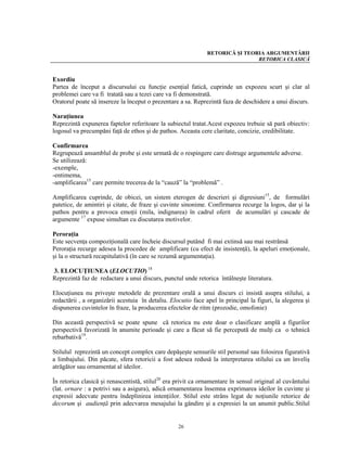 RETORICĂ ŞI TEORIA ARGUMENTĂRII
                                                                               RETORICA CLASICĂ


Exordiu
Partea de început a discursului cu funcţie esenţial fatică, cuprinde un expozeu scurt şi clar al
problemei care va fi tratată sau a tezei care va fi demonstrată.
Oratorul poate să insereze la început o prezentare a sa. Reprezintă faza de deschidere a unui discurs.

Naraţiunea
Reprezintă expunerea faptelor referitoare la subiectul tratat.Acest expozeu trebuie să pară obiectiv:
logosul va precumpăni faţă de ethos şi de pathos. Aceasta cere claritate, concizie, credibilitate.

Confirmarea
Regrupează ansamblul de probe şi este urmată de o respingere care distruge argumentele adverse.
Se utilizează:
-exemple,
-entimema,
-amplificarea15 care permite trecerea de la “cauză” la “problemă” .

Amplificarea cuprinde, de obicei, un sistem eterogen de descrieri şi digresiuni15, de formulări
patetice, de amintiri şi citate, de fraze şi cuvinte sinonime. Confirmarea recurge la logos, dar şi la
pathos pentru a provoca emoţii (mila, indignarea) în cadrul oferit de acumulări şi cascade de
argumente 17 expuse simultan cu discutarea motivelor.

Peroraţia
Este secvenţa compoziţională care încheie discursul putând fi mai extinsă sau mai restrânsă
Peroraţia recurge adesea la procedee de amplificare (cu efect de insistenţă), la apeluri emoţionale,
şi la o structură recapitulativă (în care se rezumă argumentaţia).

3. ELOCUŢIUNEA (ELOCUTIO) 18
Reprezintă faz de redactare a unui discurs, punctul unde retorica întâlneşte literatura.

Elocuţiunea nu priveşte metodele de prezentare orală a unui discurs ci insistă asupra stilului, a
redactării , a organizării acestuia în detaliu. Elocutio face apel în principal la figuri, la alegerea şi
dispunerea cuvintelor în fraze, la producerea efectelor de ritm (prozodie, omofonie)

Din această perspectivă se poate spune că retorica nu este doar o clasificare amplă a figurilor
perspectivă favorizată în anumite perioade şi care a făcut să fie percepută de mulţi ca o tehnică
rebarbativă19.

Stilulul reprezintă un concept complex care depăşeşte sensurile stil personal sau folosirea figurativă
a limbajului. Din păcate, sfera retoricii a fost adesea redusă la interpretarea stilului ca un înveliş
atrăgător sau ornamentat al ideilor.

În retorica clasică şi renascentistă, stilul20 era privit ca ornamentare în sensul original al cuvântului
(lat. ornare : a potrivi sau a asigura), adică ornamentarea însemna exprimarea ideilor în cuvinte şi
expresii adecvate pentru îndeplinirea intenţiilor. Stilul este strâns legat de noţiunile retorice de
decorum şi audienţă prin adecvarea mesajului la gândire şi a expresiei la un anumit public.Stilul


                                                   26
 