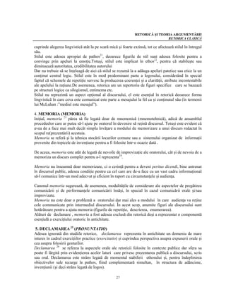 RETORICĂ ŞI TEORIA ARGUMENTĂRII
                                                                               RETORICA CLASICĂ

cuprinde alegerea lingvistică atât la pe scară mică şi foarte extinsă, tot ce afectează stilul în întregul
său.
Stilul este adesea apropiat de pathos21, deoarece figurile de stil sunt adesea folosite pentru a
convinge prin apeluri la emoţie.Totuşi, stilul este implicat în ethos22, pentru că stabileşte sau
diminuează autoritatea, credibilitatea autorului
Dar nu trebuie să se înţeleagă de aici că stilul se rezumă la a adăuga apeluri patetice sau etice la un
conţinut central logic. Stilul este în mod predominant parte a logosului, considerând în special
faptul că schemele de repetiţie servesc la producerea coerenţei şi a clarităţii, atribute incontestabile
ale apelului la raţiune.De asemenea, retorica are un repertoriu de figuri specifice care se bazează
pe structuri logice ca silogismul, entimema etc.
Stilul nu reprezintă un aspect opţional al discursului, el este esenţial în retorică deoarece forma
lingvistică în care ceva este comunicat este parte a mesajului la fel ca şi conţinutul său (în termenii
lui McLuhan :”mediul este mesajul”).

4. MEMORIA (MEMORIA)
Iniţial, memoria 23 părea să fie legată doar de mnemonică (mnemotehnică), adică de ansamblul
procedeelor care ar putea să-l ajute pe oratorul în devenire să reţină discursul. Totuşi este evident că
avea de a face mai mult decât simpla învăţare a modului de memorizare a unui discurs redactat în
scopul re(prezentării) acestuia.
Memoria se referă şi la tehnica stocării locurilor comune sau a sistemului organizat de informaţii
provenite din topicele de invenţiune pentru a fi folosite într-o ocazie dată .

De aceea, memoria este atât de legată de nevoile de improvizaţie ale oratorului, cât şi de nevoia de a
memoriza un discurs complet pentru a-l reprezenta24.

Memoria nu înseamnă doar memorizare, ci o cerinţă pentru a deveni peritus dicendi, bine antrenat
în discursul public, adesea condiţie pentru ca cel care are de-a face cu un vast cadru informaţional
să-l comunice într-un mod adecvat şi eficient în raport cu circumstanţele şi audienţa.

Canonul memoria sugerează, de asemenea, modalităţile de considerare ale aspectelor de pregătirea
comunicării şi de performanţele comunicării însăşi, în special în cazul comunicării orale şi/sau
improvizate.
Memoria nu este doar o problemă a oratorului dar mai ales a modului în care audienţa va reţine
cele communicate prin intermediul discursului. În acest scop, anumite figuri ale discursului sunt
hotărâtoare pentru a ajuta memoria (figurile de repetiţie, descrierea, enumerarea).
Alături de declamare , memoria a fost adesea exclusă din retorică deşi a reprezentat o componentă
esenţială a exerciţiului oratoric în antichitate.

 5. DECLAMAREA 25 (PRONUNTATIO)
Adesea ignorată din studiile retorice, declamarea reprezenta în antichitate un domeniu de mare
interes în cadrul exerciţiilor practice (exercitatio) şi cuprindea perspectiva asupra expunerii orale şi
cea asupra folosirii gesturilor.
Declamarea 26 se referea la aspectele orale ale retoricii folosite în contexte publice dar sfera sa
poate fi lărgită prin evidenţierea acelor laturi care privesc prezentarea publică a discursului, scris
sau oral. Declamarea este strâns legată de momentul stabilirii ethosului şi, pentru îndeplinirea
obiectivelor sale recurge la pathos, fiind complementară simultan, în structura de adâncime,
invenţiunii (şi deci strâns legată de logos).

                                                   27
 