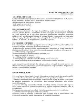 RETORICĂ ŞI TEORIA ARGUMENTĂRII
                                                                               RETORICA CLASICĂ

 ABILITĂŢILE RETORICE
Retorica antică a fost preocupată de modul în care se manifestă abilităţile retorice. În De oratore ,
Cicero consideră că abilitatea retorică se circumscrie celor trei domenii :
-abilitate naturală sau talent (natura, ingenium)
-teorie sau artă (doctrina, ars)
-practică (exercitatio, imitatio).

PEDAGOGIA RETORICĂ
 Vastul domeniu al retoricii a fost legat din antichitate şi până în zilele noastre de pedagogie,
scolastică, educaţie. Retorica a ocupat un loc de frunte ca disciplină în curricula greacă şi romană,
în trivium medieval sau în curriculum renascentist umanist.Pentru optimizarea domeniului
pedagogic, de-a lungul timpului, în special în perioada clasică şi renascentistă , au fost propuse
câteva strategii şi abordări . Acestea se refereau la aspecte de analiză27 , de producere/generare a
textelor28 ,de practică29 , de progymnasmata30, declamaţii, copia etc.

CATEGORIILE SCHIMBĂRII
Cele patru categorii ale schimbării (qudripartita ratio)sunt :adăugirea (adiectio),scăderea (detractio),
scăderea şi adăugirea (immutatio), inversarea (transmutatio).
 Acestea reprezintă strategiile retorice fundamentale pentru manipularea şi variaţia discursului la
diferite niveluri lingvistice : forma cuvintelor, propoziţii, paragrafe, text , discurs în întregime etc.
Au fost folosite drept categorii pentru :
-a identifica schimbările în forma cuvintelor considerate vicii
-ca strategii generative ale invenţiei
-ca posibilităţi stilistice pentru tropi şi scheme
-ca metode pedagogice pentru dezvoltarea flexibilităţii retorice (vezi copia)
-ca metode de imitaţie prin care un model poate fi transformat în ceva nou şi original.

Aceste categorii reprezintă de fapt alte mijloace pentru a cartografia domeniul retoricii- prin
identificarea motivelor, obişnuinţelor, caracteristicilor mentale sau prin abordarea din perspective
multiple a vastului domeniu al retoricii.
---------------

BIBLIOGRAFIE ŞI NOTE :

1.Termenul grecesc kairos /ocazie (romanii foloseau decorum )se referea la adecvarea discursului,
nu numai la subiectul dezbătut ci şi la audienţă, într-un cadru spaţial şi temporal dat.
2.audienţa ca ansamblu de indivizi structurat în funcţie de factori de grup, de mediul socio-cultural,
de elemente caracteristice de personalitate. Vezi distincţia conceptuală între termenii
masă/public/audienţă.
3.Adecvarea stilistică şi situaţională se referă la concordanţa între trei parametri: codul lingvistic
folosit, datele concrete ale situaţiei de comunicare şi registrul funcţional al limbajului cerut de
această situaţie.
Realizarea cu succes a acestei concordanţe exprimă competenţa comunicativă a emiţătorului.
4. Contextul comunicativ presupune următoarele elemente:
sociologice: contextul situaţional ( identitatea, rolul şi statutul social al interlocutorului, date
referitoare la carcateristici spaţiale sau temporale ale situaţiei de comunicare)


                                                   28
 