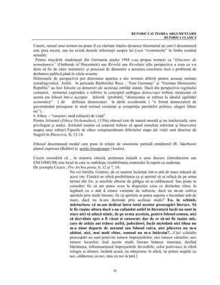 RETORICĂ ŞI TEORIA ARGUMENTĂRII
                                                                               RETORICA CLASICĂ

Uneori, sensul unui termen nu poate fi cu claritate înţeles deoarece fenomenul pe care-l desemnează
este prea recent, sau nu există destule informaţii asupra lui (vezi “evenimente” în limba română
actuală).
 Pentru mişcările studenţeşti din Germania anului 1968 s-au propus termeni ca “Izbucnire de
nemulţumire” (Outbreak of Discontent) sau Revoltă sau Revoluţie (din perspectiva a ceea ce s-a
dorit să fie de către iniţiatori)- şi procesul de denumire a acestora constituie încă o problemă de
dezbatere publică până în zilele noastre.
Diferenţele de perspectivă pot determina apariţia a doi termeni diferiţi pentru aceeaşi entitate
extralingvistică. Astfel, în perioada Războiului Rece , “East Germany” şi “German Democratic
Republic” au fost folosite ca denumiri ale aceleiaşi entităţi statate. Dacă din perspectiva regimului
comunist, termenul cuprindea o referire la conceptul ambiguu democraţie trebuie menţionat că
acesta era folosit într-o accepţie diferită (probabil, “democraţie se referea la idealul egalităţii
economice” ) de           definiţia democraţiei în ţările occidentale ( “o formă democratică de
guvernământ presupune în mod normal existenţa şi competiţia partidelor politice, alegeri libere
etc”) .
6. Ethos - “caracter; mod (obişuit) de viaţă”.
Pentru Aristotel (Ethica Nichomahică, 1139a) ethosul este de natură morală şi nu intelectuală, sens
privilegiat şi astăzi. Aristotel susţine că oratorul trebuie să apară simultan informat şi binevoitor
asupra unui subiect.Tipurile de ethos coreprunzătoare diferitelor etape ale vieţii sunt descrise de
Stagirit în Rhetorica, II, 12-14.

Ethosul desemnează modul care pune în relaţie de sinonimie parţială emiţătorul (R. Jakobson)
planul expresiei (Buhler) şi actele ilocuţionare (Austin).

Cicero consideră că , în oratoria clasică, porţiunea iniţială a unui discurs (introducerea sau
ENCOMIUM) este locul în care se stabileşte credibilitatea oratorului în raport cu audienţa.
De exemplu Cicero , Pro Archia poeta, 6, 12 şi 7, 16:
                     Nu vei întreba, Grattius, de ce suntem încântaţi într-o atât de mare măsură de
                     acest om. Fiindcă ne oferă posibilitatea ca şi spiritul să se refacă de pe urma
                     larmei din for, şi urechile obosite de gălăgie să se odihnească. Sau poate tu
                     consideri fie că am putea avea la dispoziţie ceea ce declarăm zilnic în
                     legătură cu o atât d emare varietate de subiecte, dacă nu ne-an cultiva
                     spiritele prin studii literare, fie că spiritele ar putea suporta o încordare atât de
                     mare, dacă nu le-am destinde prin aceleaşi studii? Eu, în schimb,
                     mărturisesc că m-am dedicat întru totul acestor preocupări literare. Să
                     le fie ruşine altora dacă s-au cufundat astfel în literatură încât nu sunt în
                     stare nici să aducă nimic, de pe urma acesteia, pentru folosul comun, nici
                     să dezvăluie spre a fi văzut şi cunoscut; dar de ce să-mi fie tuşine mie,
                     care de atâţia ani trăiesc astfel, judecători, încât niciodată nici tihna nu
                     m-a ţinut departe de necazul sau folosul cuiva, nici plăcerea nu m-a
                     abătut, nici, mai mult chiar, somnul nu m-a întârziat?…Căci celelalte
                     preocupări nu sunt potrivite tuturor împrejurărilor, nici tuturor vârstelor, nici
                     tuturor locurilor; însă aceste studii literare hrănesc tinereţea, desfată
                     bătrâneţea, înfrumuseţează împrejurările favorabile; celor potrivnice le oferă
                     refugiu şi alinare; încântă acasă, nu stânjenesc în afară; îşi petrec nopţile cu
                     noi, călătoresc cu noi, stau cu noi la ţară.]


                                                   30
 